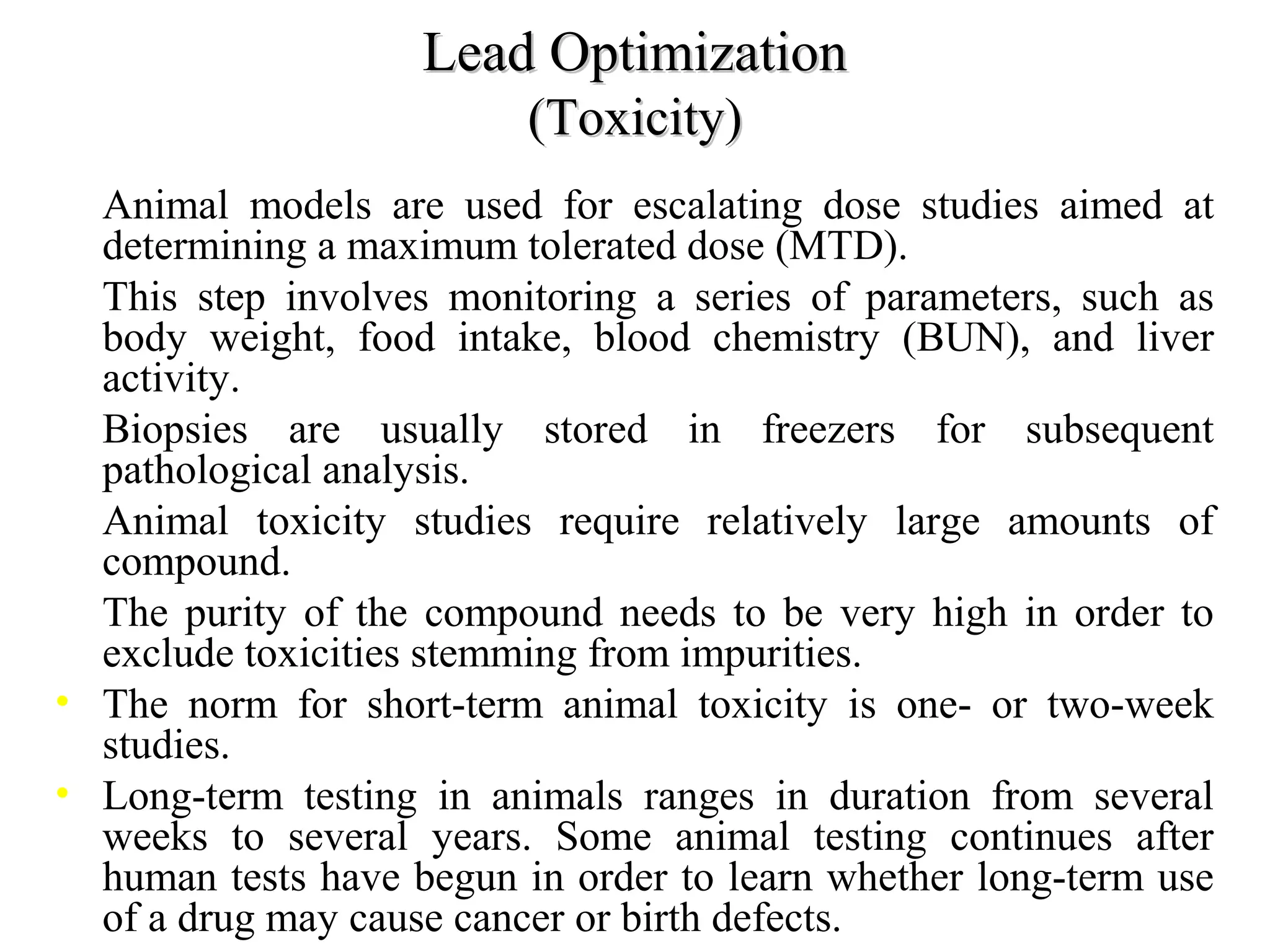 • Animal models are used for escalating dose studies aimed at
determining a maximum tolerated dose (MTD).
• This step involves monitoring a series of parameters, such as
body weight, food intake, blood chemistry (BUN), and liver
activity.
• Biopsies are usually stored in freezers for subsequent
pathological analysis.
• Animal toxicity studies require relatively large amounts of
compound.
• The purity of the compound needs to be very high in order to
exclude toxicities stemming from impurities.
• The norm for short-term animal toxicity is one- or two-week
studies.
• Long-term testing in animals ranges in duration from several
weeks to several years. Some animal testing continues after
human tests have begun in order to learn whether long-term use
of a drug may cause cancer or birth defects.
Lead OptimizationLead Optimization
(Toxicity)(Toxicity)
 