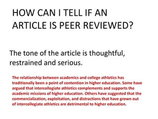 The tone of the article is thoughtful,
restrained and serious.
HOW CAN I TELL IF AN
ARTICLE IS PEER REVIEWED?
The relationship between academics and college athletics has
traditionally been a point of contention in higher education. Some have
argued that intercollegiate athletics complements and supports the
academic missions of higher education. Others have suggested that the
commercialization, exploitation, and distractions that have grown out
of intercollegiate athletics are detrimental to higher education.
 