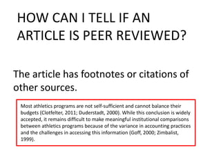 The article has footnotes or citations of
other sources.
HOW CAN I TELL IF AN
ARTICLE IS PEER REVIEWED?
Most athletics programs are not self-sufficient and cannot balance their
budgets (Clotfelter, 2011; Duderstadt, 2000). While this conclusion is widely
accepted, it remains difficult to make meaningful institutional comparisons
between athletics programs because of the variance in accounting practices
and the challenges in accessing this information (Goff, 2000; Zimbalist,
1999).
 