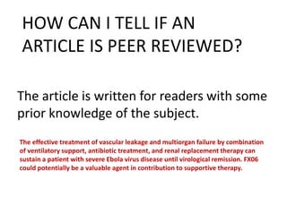 The article is written for readers with some
prior knowledge of the subject.
HOW CAN I TELL IF AN
ARTICLE IS PEER REVIEWED?
The effective treatment of vascular leakage and multiorgan failure by combination
of ventilatory support, antibiotic treatment, and renal replacement therapy can
sustain a patient with severe Ebola virus disease until virological remission. FX06
could potentially be a valuable agent in contribution to supportive therapy.
 