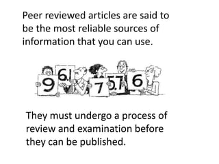 Peer reviewed articles are said to
be the most reliable sources of
information that you can use.
They must undergo a process of
review and examination before
they can be published.
 