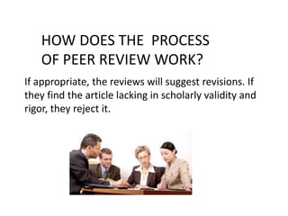 If appropriate, the reviews will suggest revisions. If
they find the article lacking in scholarly validity and
rigor, they reject it.
HOW DOES THE PROCESS
OF PEER REVIEW WORK?
 