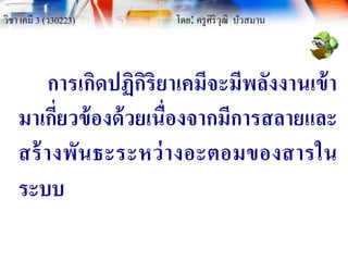 วิชา เคมี 3 (ว30223) โดย: ครูศิริวุฒิ บัวสมาน
การเกิดปฏิกิริยาเคมีจะมีพลังงานเข้า
มาเกี่ยวข้องด้วยเนื่องจากมีการสลายและ
สร้างพันธะระหว่างอะตอมของสารใน
ระบบ
 