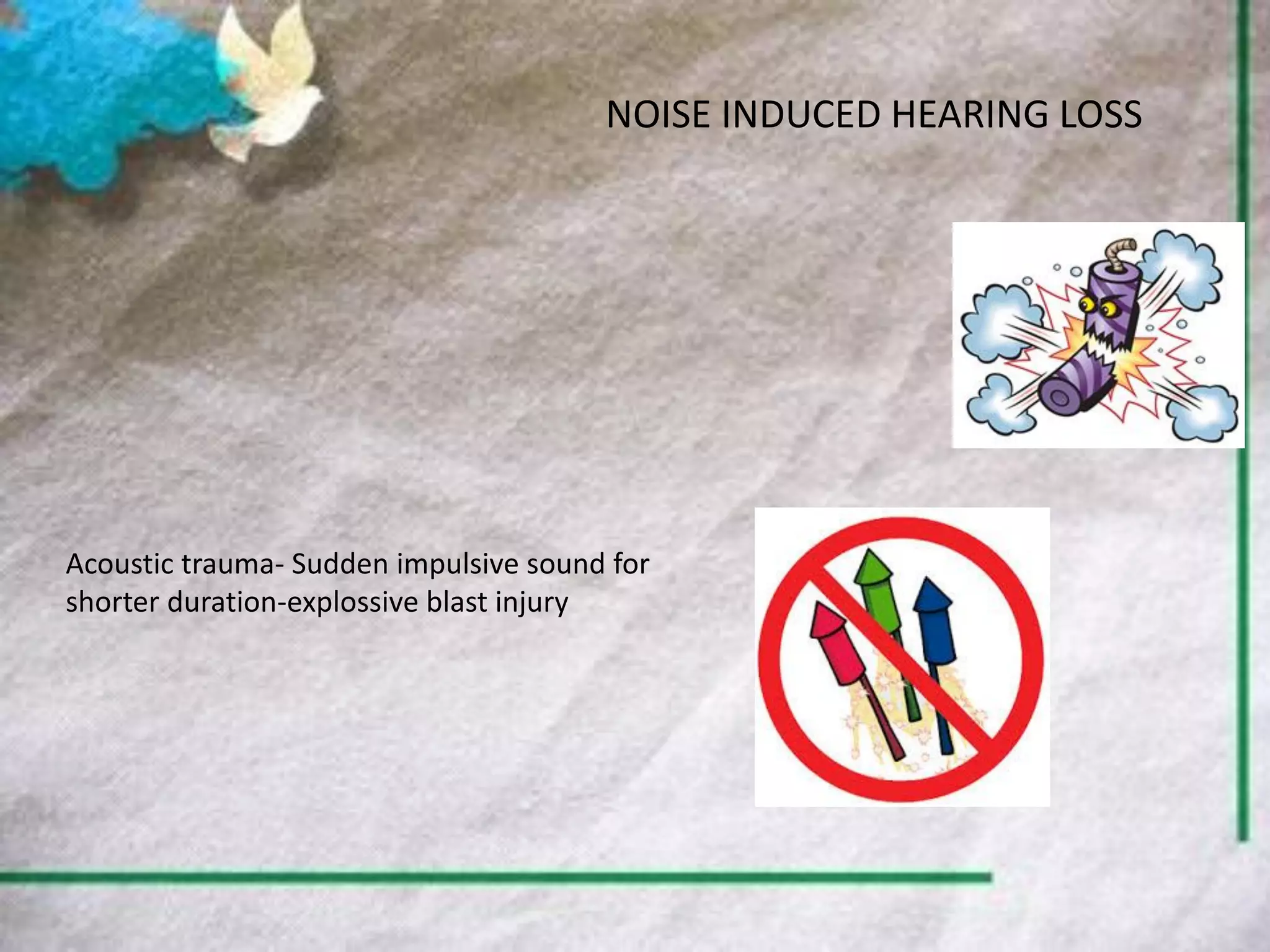 NOISE INDUCED HEARING LOSS
Acoustic trauma- Sudden impulsive sound for
shorter duration-explossive blast injury
 