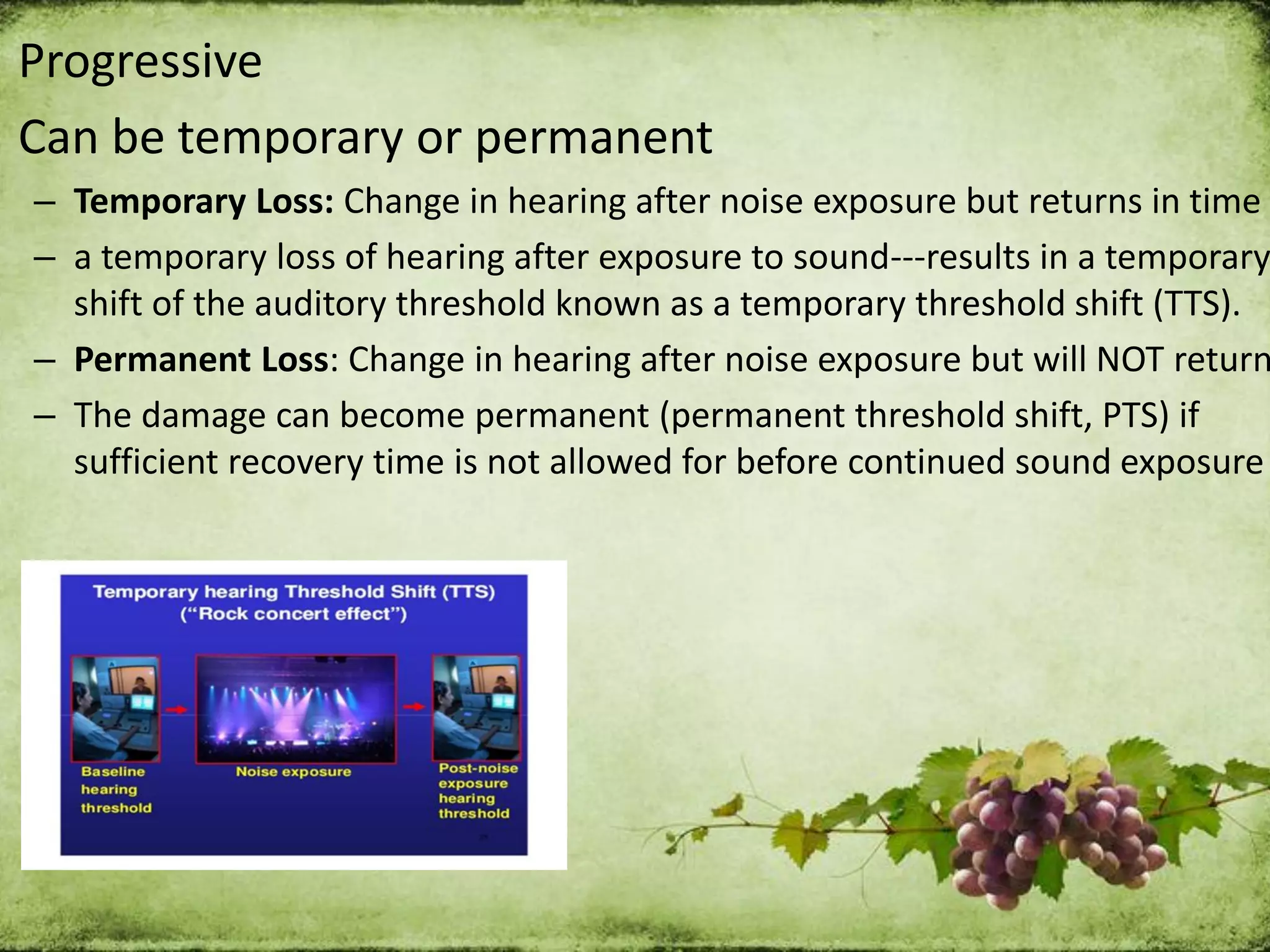 Progressive
Can be temporary or permanent
– Temporary Loss: Change in hearing after noise exposure but returns in time
– a temporary loss of hearing after exposure to sound---results in a temporary
shift of the auditory threshold known as a temporary threshold shift (TTS).
– Permanent Loss: Change in hearing after noise exposure but will NOT return
– The damage can become permanent (permanent threshold shift, PTS) if
sufficient recovery time is not allowed for before continued sound exposure
 