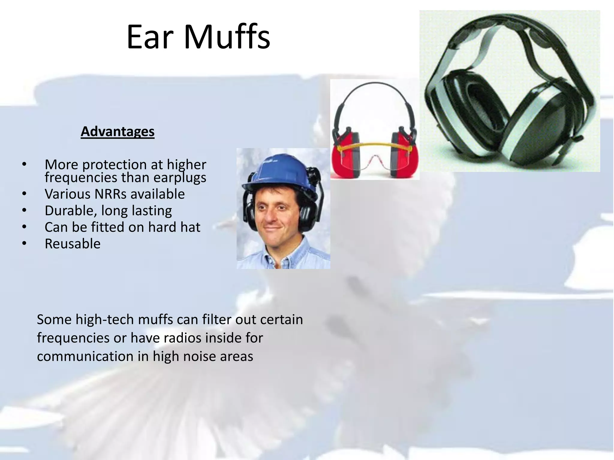 Ear Muffs
Advantages
• More protection at higher
frequencies than earplugs
• Various NRRs available
• Durable, long lasting
• Can be fitted on hard hat
• Reusable
Some high-tech muffs can filter out certain
frequencies or have radios inside for
communication in high noise areas
 