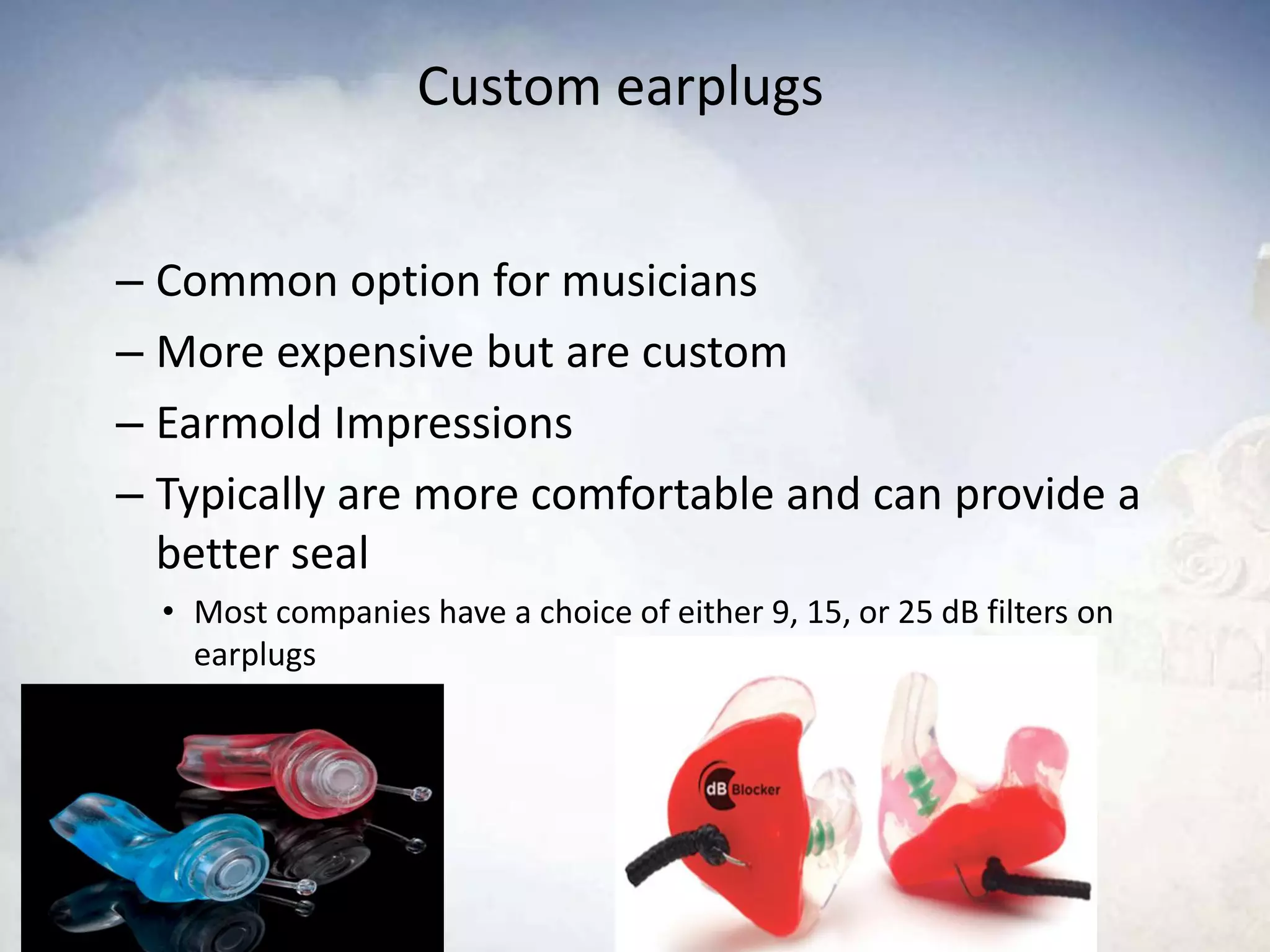 Custom earplugs
– Common option for musicians
– More expensive but are custom
– Earmold Impressions
– Typically are more comfortable and can provide a
better seal
• Most companies have a choice of either 9, 15, or 25 dB filters on
earplugs
 