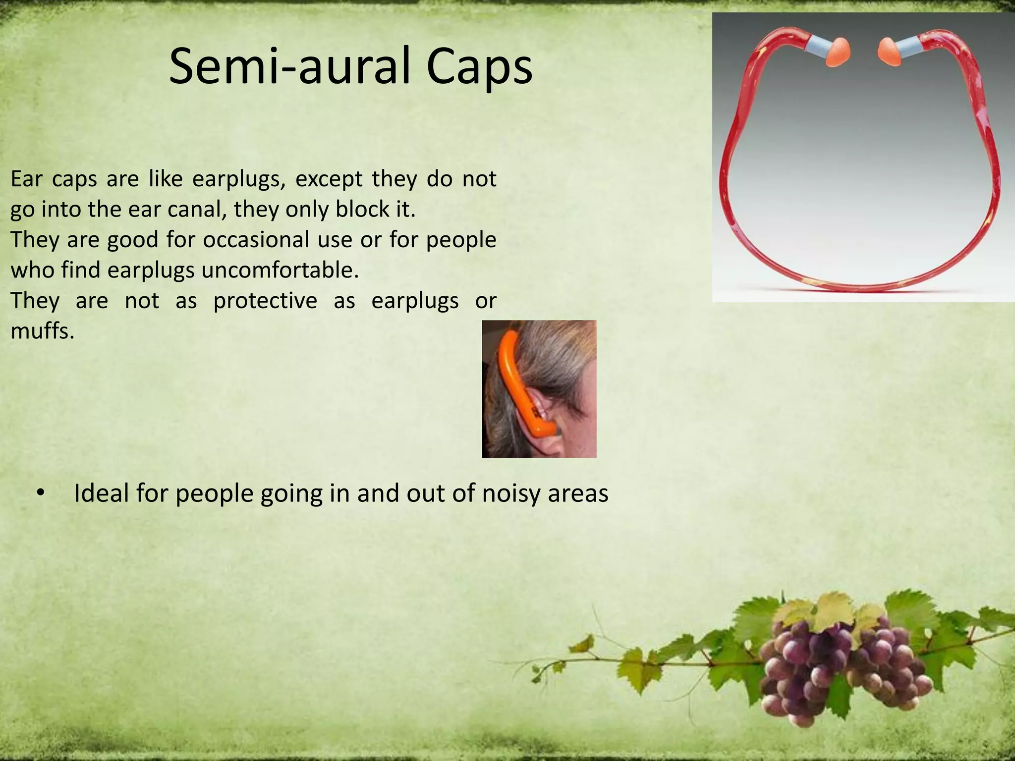Semi-aural Caps
Ear caps are like earplugs, except they do not
go into the ear canal, they only block it.
They are good for occasional use or for people
who find earplugs uncomfortable.
They are not as protective as earplugs or
muffs.
• Ideal for people going in and out of noisy areas
 
