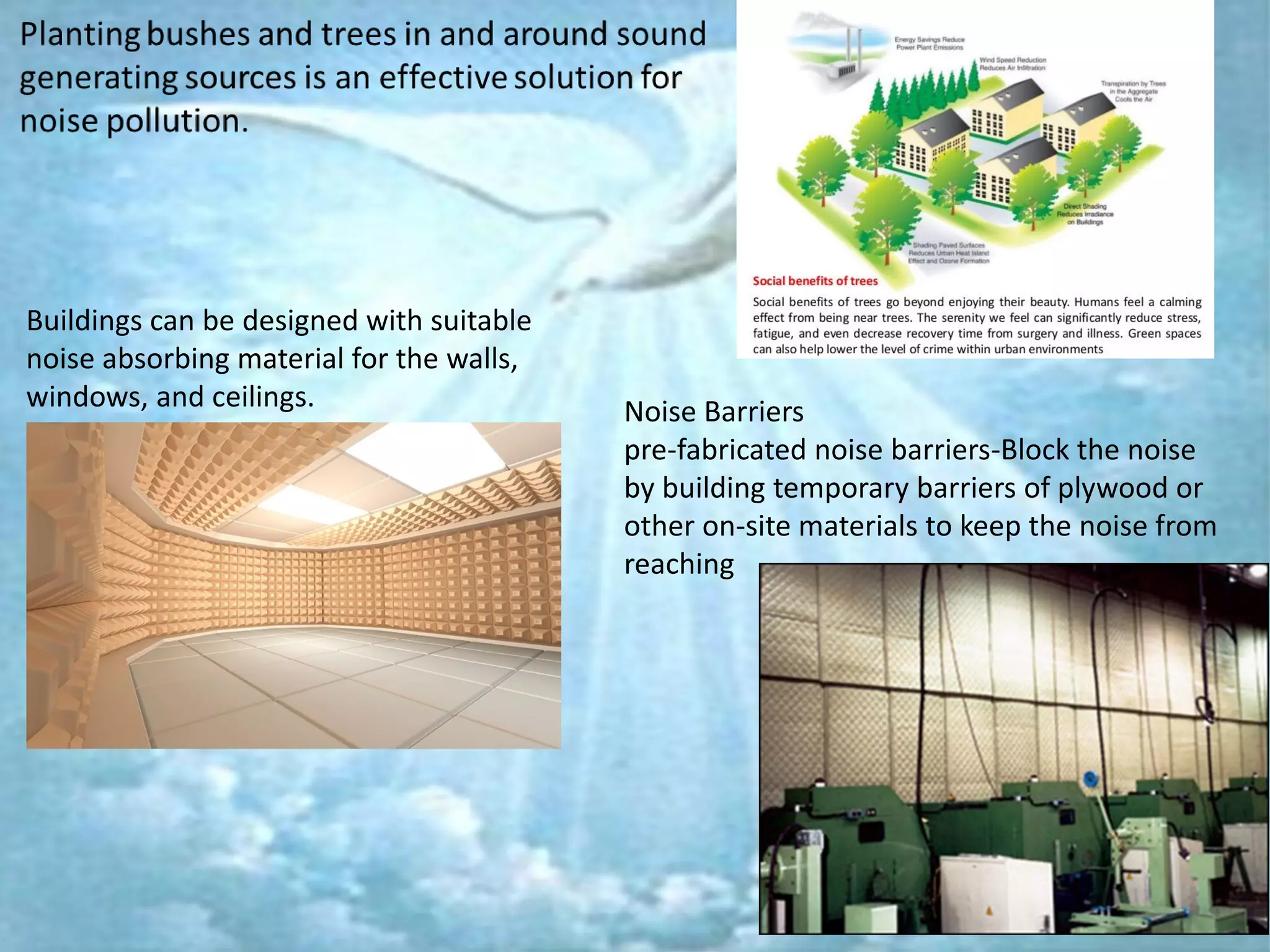 Buildings can be designed with suitable
noise absorbing material for the walls,
windows, and ceilings. Noise Barriers
pre-fabricated noise barriers-Block the noise
by building temporary barriers of plywood or
other on-site materials to keep the noise from
reaching
 