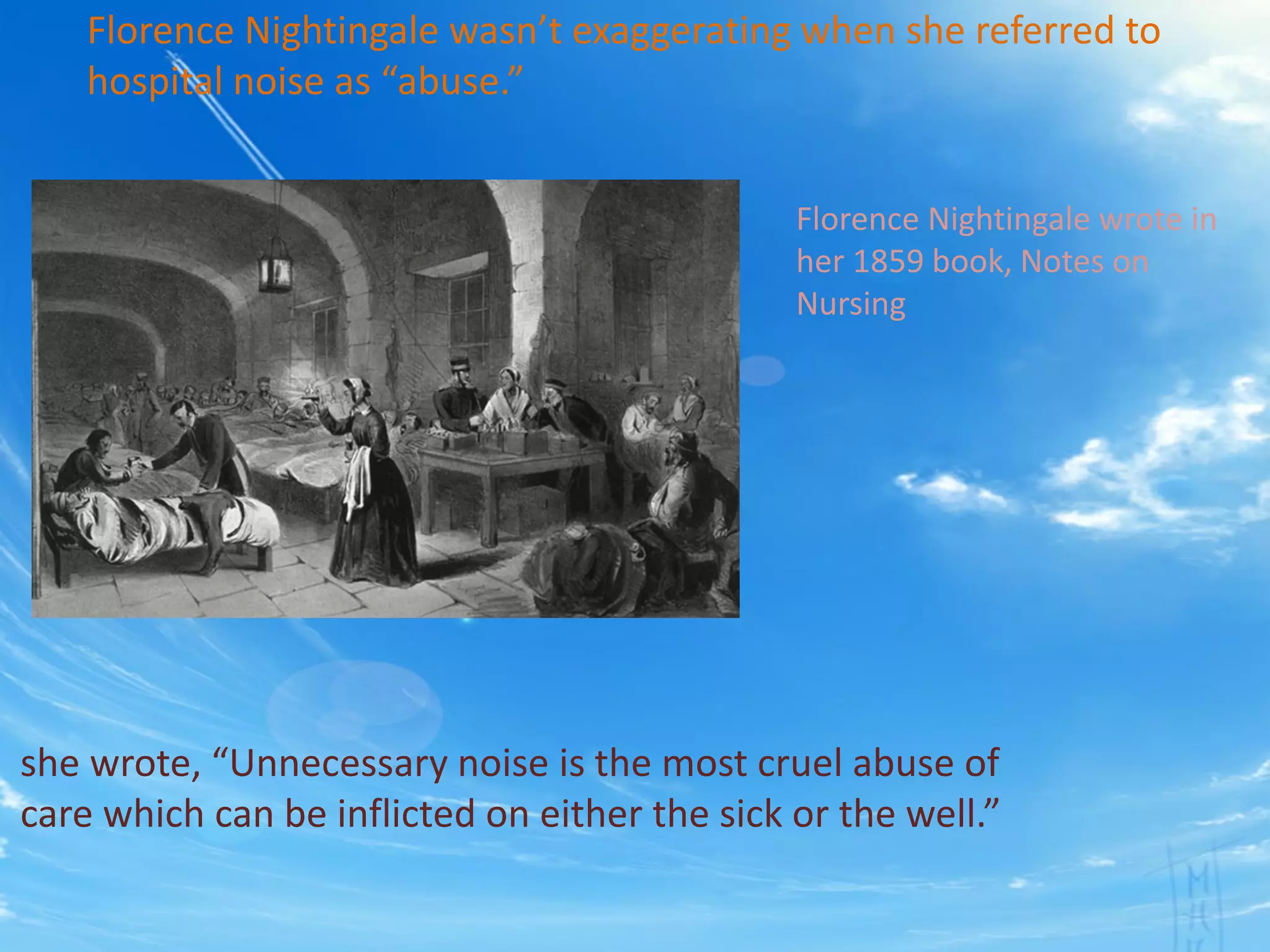 Florence Nightingale wasn’t exaggerating when she referred to
hospital noise as “abuse.”
Florence Nightingale wrote in
her 1859 book, Notes on
Nursing
she wrote, “Unnecessary noise is the most cruel abuse of
care which can be inflicted on either the sick or the well.”
 