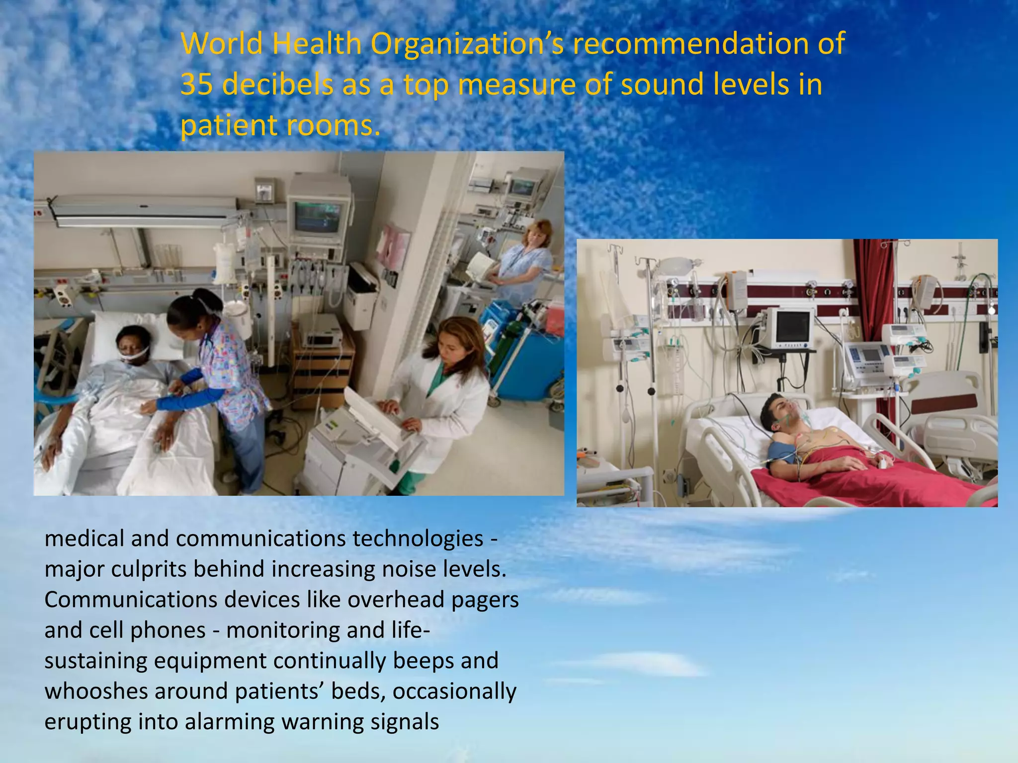 World Health Organization’s recommendation of
35 decibels as a top measure of sound levels in
patient rooms.
medical and communications technologies -
major culprits behind increasing noise levels.
Communications devices like overhead pagers
and cell phones - monitoring and life-
sustaining equipment continually beeps and
whooshes around patients’ beds, occasionally
erupting into alarming warning signals
 