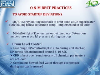 TO AVOID STARTUP DEVIATIONS
 SH/RH Spray limiting interlock to limit temp at De-superheater
outlet falling below saturation temp – implemented in all units
 Monitoring of Economizer outlet temp w.r.t Saturation
temperature at eco I/l pressure during start-up
 Drum Level Control
 Low range FRS control kept in auto during unit start-up
DP across FRS maintained around 5-10 KSC
 CBD is kept open continuously till chemical parameters
are achieved
 Continuous flow of feed water through economizer
during startup is ensured
O & M BEST PRACTICES
 