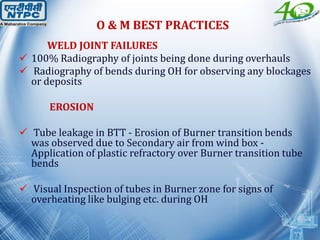 WELD JOINT FAILURES
 100% Radiography of joints being done during overhauls
 Radiography of bends during OH for observing any blockages
or deposits
EROSION
 Tube leakage in BTT - Erosion of Burner transition bends
was observed due to Secondary air from wind box -
Application of plastic refractory over Burner transition tube
bends
 Visual Inspection of tubes in Burner zone for signs of
overheating like bulging etc. during OH
O & M BEST PRACTICES
 