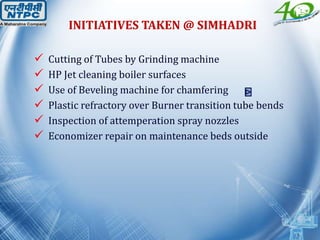  Cutting of Tubes by Grinding machine
 HP Jet cleaning boiler surfaces
 Use of Beveling machine for chamfering
 Plastic refractory over Burner transition tube bends
 Inspection of attemperation spray nozzles
 Economizer repair on maintenance beds outside
INITIATIVES TAKEN @ SIMHADRI
 