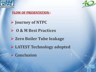 FLOW OF PRESENTATION :
 Journey of NTPC
 O & M Best Practices
 Zero Boiler Tube leakage
 LATEST Technology adopted
 Conclusion
 