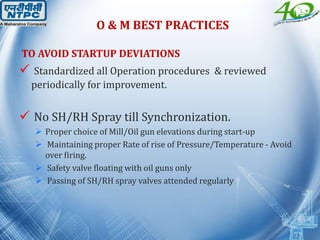 O & M BEST PRACTICES
TO AVOID STARTUP DEVIATIONS
 Standardized all Operation procedures & reviewed
periodically for improvement.
 No SH/RH Spray till Synchronization.
 Proper choice of Mill/Oil gun elevations during start-up
 Maintaining proper Rate of rise of Pressure/Temperature - Avoid
over firing.
 Safety valve floating with oil guns only
 Passing of SH/RH spray valves attended regularly
 