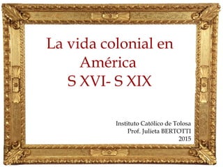 La vida colonial en
América
S XVI- S XIX
Instituto Católico de Tolosa
Prof. Julieta BERTOTTI
2015
 