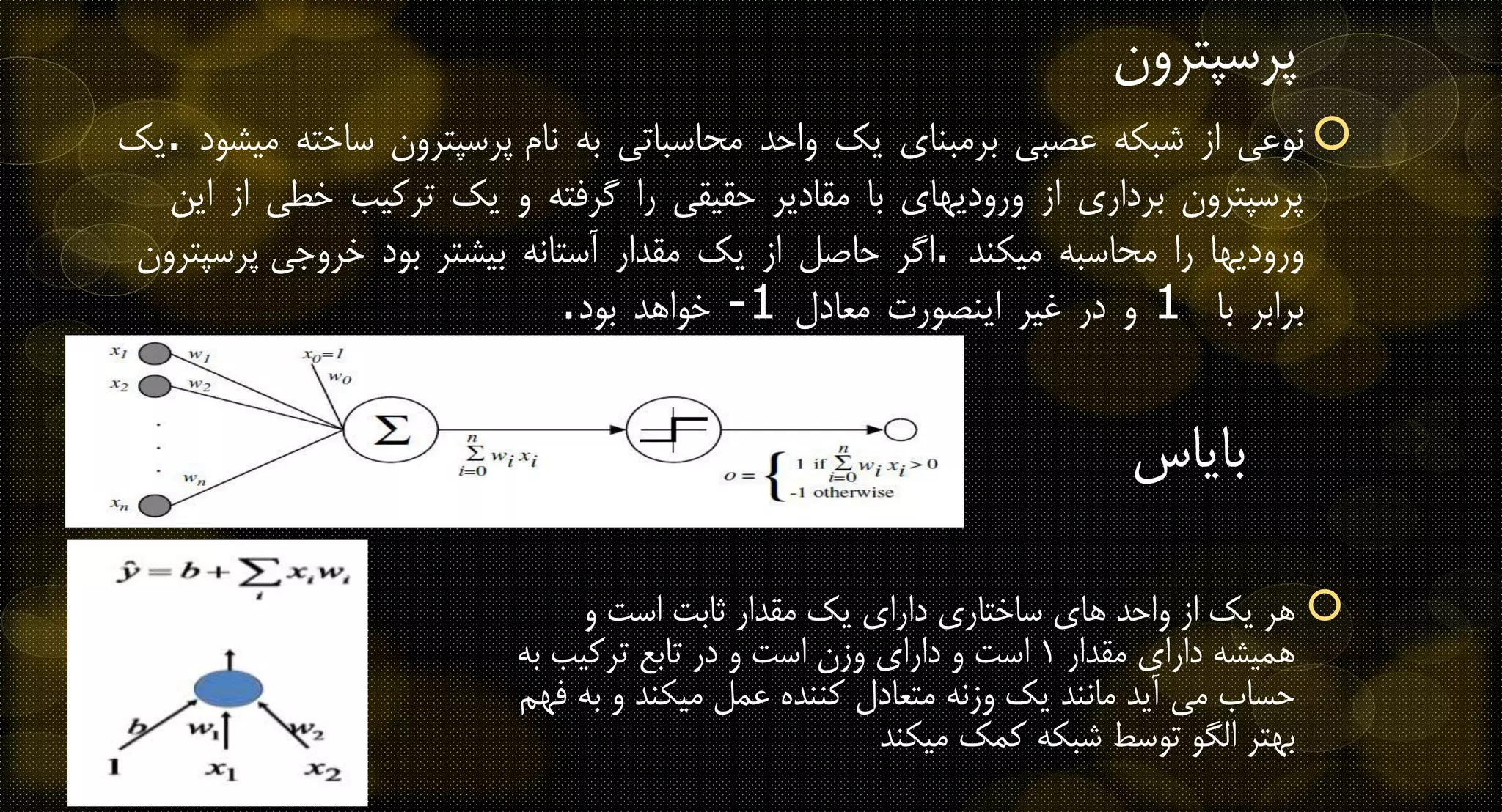 ‫نوعی‬‫از‬‫شبکه‬‫عصبی‬‫برمبنای‬‫یک‬‫واحد‬‫محاسباتی‬‫به‬‫نام‬‫پرسپترون‬‫ساخته‬‫میشود‬.‫یک‬
‫پرسپترون‬‫برداری‬‫از‬‫ورودیهای‬‫با‬‫مقادیر‬‫حقیقی‬‫را‬‫گرفته‬‫و‬‫یک‬‫ترکیب‬‫خطی‬‫از‬‫این‬
‫ورودیها‬‫را‬‫محاسبه‬‫میکند‬.‫اگر‬‫حاصل‬‫از‬‫یک‬‫مقدار‬‫آستانه‬‫بیشتر‬‫بود‬‫خروجی‬‫پرسپترون‬
‫برابر‬‫با‬1‫و‬‫در‬‫غیر‬‫اینصورت‬‫معادل‬-1‫خواهد‬‫بود‬.
‫پرسپتر‬‫ون‬
‫بایاس‬
‫و‬ ‫است‬ ‫ثابت‬ ‫مقدار‬ ‫یک‬ ‫دارای‬ ‫ساختاری‬ ‫های‬ ‫واحد‬ ‫از‬ ‫یک‬ ‫هر‬
‫مقدار‬ ‫دارای‬ ‫همیشه‬1‫ب‬ ‫ترکیب‬ ‫تابع‬ ‫در‬ ‫و‬ ‫است‬ ‫وزن‬ ‫دارای‬ ‫و‬ ‫است‬‫ه‬
‫ب‬ ‫و‬ ‫میکند‬ ‫عمل‬ ‫کننده‬ ‫متعادل‬ ‫وزنه‬ ‫یک‬ ‫مانند‬ ‫آید‬ ‫می‬ ‫حساب‬‫فهم‬ ‫ه‬
‫میکند‬ ‫کمک‬ ‫شبکه‬ ‫توسط‬ ‫الگو‬ ‫بهتر‬
 