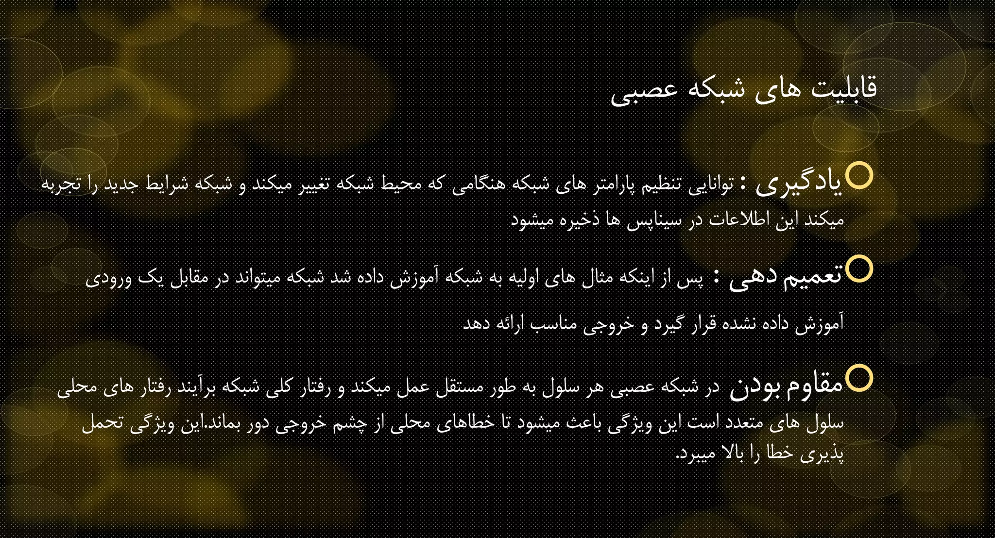 ‫عصبی‬ ‫شبکه‬ ‫های‬ ‫قابلیت‬
‫یادگیری‬:‫شبک‬ ‫و‬ ‫میکند‬ ‫تغییر‬ ‫شبکه‬ ‫محیط‬ ‫که‬ ‫هنگامی‬ ‫شبکه‬ ‫های‬ ‫پارامتر‬ ‫تنظیم‬ ‫توانایی‬‫تجربه‬ ‫را‬ ‫جدید‬ ‫شرایط‬ ‫ه‬
‫میشود‬ ‫ذخیره‬ ‫ها‬ ‫سیناپس‬ ‫در‬ ‫اطالعات‬ ‫این‬ ‫میکند‬
‫تعمیم‬‫دهی‬:‫یک‬ ‫مقابل‬ ‫در‬ ‫میتواند‬ ‫شبکه‬ ‫شد‬ ‫داده‬ ‫آموزش‬ ‫شبکه‬ ‫به‬ ‫اولیه‬ ‫های‬ ‫مثال‬ ‫اینکه‬ ‫از‬ ‫پس‬‫ورودی‬
‫دهد‬ ‫ارائه‬ ‫مناسب‬ ‫خروجی‬ ‫و‬ ‫گیرد‬ ‫قرار‬ ‫نشده‬ ‫داده‬ ‫آموزش‬
‫مقاوم‬‫بودن‬‫ر‬ ‫برآیند‬ ‫شبکه‬ ‫کلی‬ ‫رفتار‬ ‫و‬ ‫میکند‬ ‫عمل‬ ‫مستقل‬ ‫طور‬ ‫به‬ ‫سلول‬ ‫هر‬ ‫عصبی‬ ‫شبکه‬ ‫در‬‫محلی‬ ‫های‬ ‫فتار‬
‫بماند‬ ‫دور‬ ‫خروجی‬ ‫چشم‬ ‫از‬ ‫محلی‬ ‫خطاهای‬ ‫تا‬ ‫میشود‬ ‫باعث‬ ‫ویژگی‬ ‫این‬ ‫است‬ ‫متعدد‬ ‫های‬ ‫سلول‬.‫تح‬ ‫ویژگی‬ ‫این‬‫مل‬
‫میبرد‬ ‫باال‬ ‫را‬ ‫خطا‬ ‫پذیری‬.
 