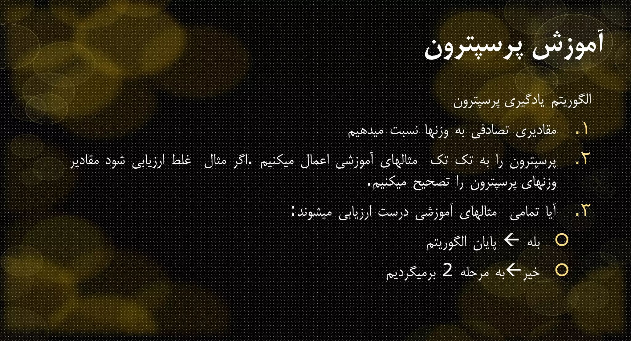 ‫الگوریتم‬‫یادگیری‬‫پرسپترون‬
.‫مقادیری‬ 1‫تصادفی‬‫به‬‫وزنها‬‫نسبت‬‫میدهیم‬
.‫پرسپترون‬ 2‫را‬‫به‬‫تک‬‫تک‬‫مثالهای‬‫آموزشی‬‫اعمال‬‫میکنیم‬.‫اگر‬‫مثال‬‫غلط‬‫ارزیابی‬‫شود‬‫مقادیر‬
‫وزنهای‬‫پرسپترون‬‫را‬‫تصحیح‬‫میکنیم‬.
.‫آیا‬ 3‫تمامی‬‫مثالهای‬‫آموزشی‬‫درست‬‫ارزیابی‬‫میشوند‬:
‫بله‬‫پایان‬‫الگوریتم‬
‫خیر‬‫به‬‫مرحله‬2‫برمیگردیم‬
‫آموزش‬‫پرسپترون‬
 