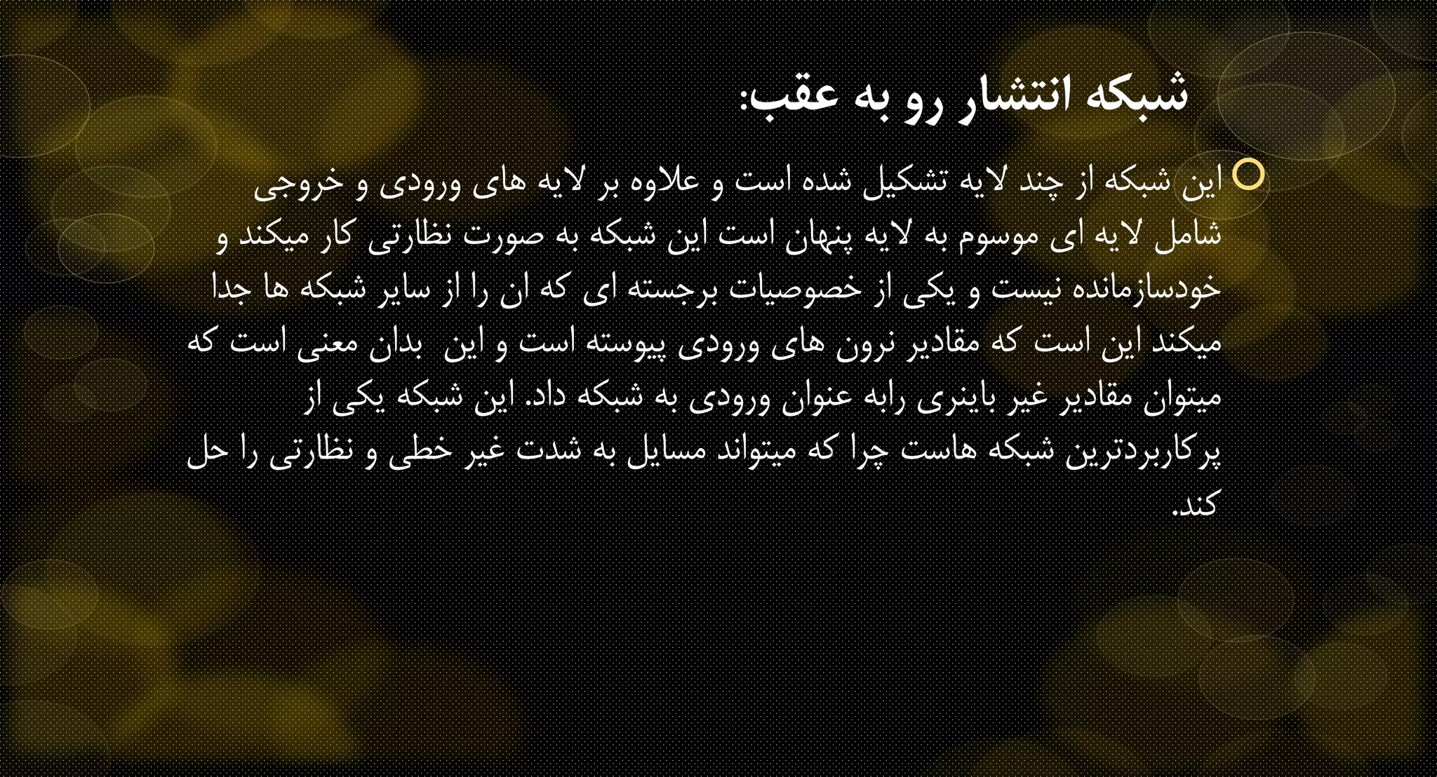 ‫عقب‬ ‫به‬ ‫رو‬ ‫انتشار‬ ‫شبكه‬:
‫این‬‫شبکه‬‫از‬‫خروجی‬ ‫و‬ ‫ورودی‬ ‫های‬ ‫الیه‬ ‫بر‬ ‫عالوه‬ ‫و‬ ‫است‬ ‫شده‬ ‫تشکیل‬ ‫الیه‬ ‫چند‬
‫کار‬ ‫نظارتی‬ ‫صورت‬ ‫به‬ ‫شبکه‬ ‫این‬ ‫است‬ ‫پنهان‬ ‫الیه‬ ‫به‬ ‫موسوم‬ ‫ای‬ ‫الیه‬ ‫شامل‬‫و‬ ‫میکند‬
‫نیست‬ ‫خودسازمانده‬‫یکی‬ ‫و‬‫شبک‬ ‫سایر‬ ‫از‬ ‫را‬ ‫ان‬ ‫که‬ ‫ای‬ ‫برجسته‬ ‫خصوصیات‬ ‫از‬‫جدا‬ ‫ها‬ ‫ه‬
‫است‬ ‫این‬ ‫میکند‬‫مقادیر‬ ‫که‬‫و‬ ‫است‬ ‫پیوسته‬ ‫ورودی‬ ‫های‬ ‫نرون‬‫این‬‫معنی‬ ‫بدان‬‫که‬ ‫است‬
‫داد‬ ‫شبکه‬ ‫به‬ ‫ورودی‬ ‫عنوان‬ ‫رابه‬ ‫باینری‬ ‫غیر‬ ‫مقادیر‬ ‫میتوان‬.‫یک‬ ‫شبکه‬ ‫این‬‫از‬ ‫ی‬
‫ن‬ ‫و‬ ‫خطی‬ ‫غیر‬ ‫شدت‬ ‫به‬ ‫مسایل‬ ‫میتواند‬ ‫که‬ ‫چرا‬ ‫هاست‬ ‫شبکه‬ ‫پرکاربردترین‬‫حل‬ ‫را‬ ‫ظارتی‬
‫کند‬.
 