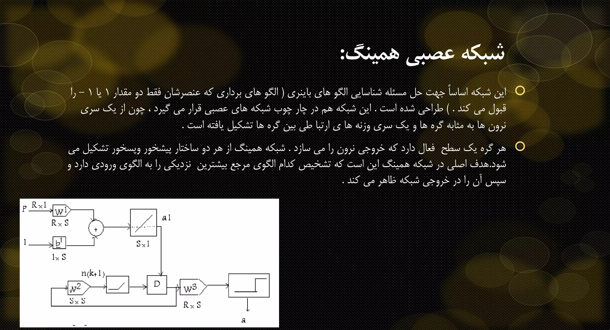 ‫همينگ‬ ‫عصبی‬ ‫شبكه‬:
‫باینری‬ ‫های‬ ‫الگو‬ ‫شناسایی‬ ‫مسئله‬ ‫حل‬ ‫جهت‬ ً‫ا‬‫اساس‬ ‫شبکه‬ ‫این‬(‫مق‬ ‫دو‬ ‫فقط‬ ‫عنصرشان‬ ‫که‬ ‫برداری‬ ‫های‬ ‫الگو‬‫دار‬1‫یا‬1-‫را‬
‫قبول‬‫کند‬ ‫می‬) .‫است‬ ‫شده‬ ‫طراحی‬.‫س‬ ‫یک‬ ‫از‬ ‫چون‬ ، ‫گیرد‬ ‫می‬ ‫قرار‬ ‫عصبی‬ ‫های‬ ‫شبکه‬ ‫چوب‬ ‫چار‬ ‫در‬ ‫هم‬ ‫شبکه‬ ‫این‬‫ری‬
‫است‬ ‫یافته‬ ‫تشکیل‬ ‫ها‬ ‫گره‬ ‫بین‬ ‫طی‬ ‫ارتبا‬ ‫ی‬ ‫ها‬ ‫وزنه‬ ‫سری‬ ‫یک‬ ‫و‬ ‫ها‬ ‫گره‬ ‫مثابه‬ ‫به‬ ‫ها‬ ‫نرون‬.
‫سازد‬ ‫می‬ ‫را‬ ‫نرون‬ ‫خروجی‬ ‫که‬ ‫دارد‬ ‫فعال‬ ‫سطح‬ ‫یک‬ ‫گره‬ ‫هر‬.‫تش‬ ‫وپسخور‬ ‫پیشخور‬ ‫ساختار‬ ‫دو‬ ‫هر‬ ‫از‬ ‫همینگ‬ ‫شبکه‬‫می‬ ‫کیل‬
‫شود‬.‫الگ‬ ‫به‬ ‫را‬ ‫نزدیکی‬ ‫بیشترین‬ ‫مرجع‬ ‫الگوی‬ ‫کدام‬ ‫تشخیص‬ ‫که‬ ‫است‬ ‫این‬ ‫همینگ‬ ‫شبکه‬ ‫در‬ ‫اصلی‬ ‫هدف‬‫و‬ ‫دارد‬ ‫ورودی‬ ‫وی‬
‫کند‬ ‫می‬ ‫ظاهر‬ ‫شبکه‬ ‫خروجی‬ ‫در‬ ‫را‬ ‫آن‬ ‫سپس‬.
 