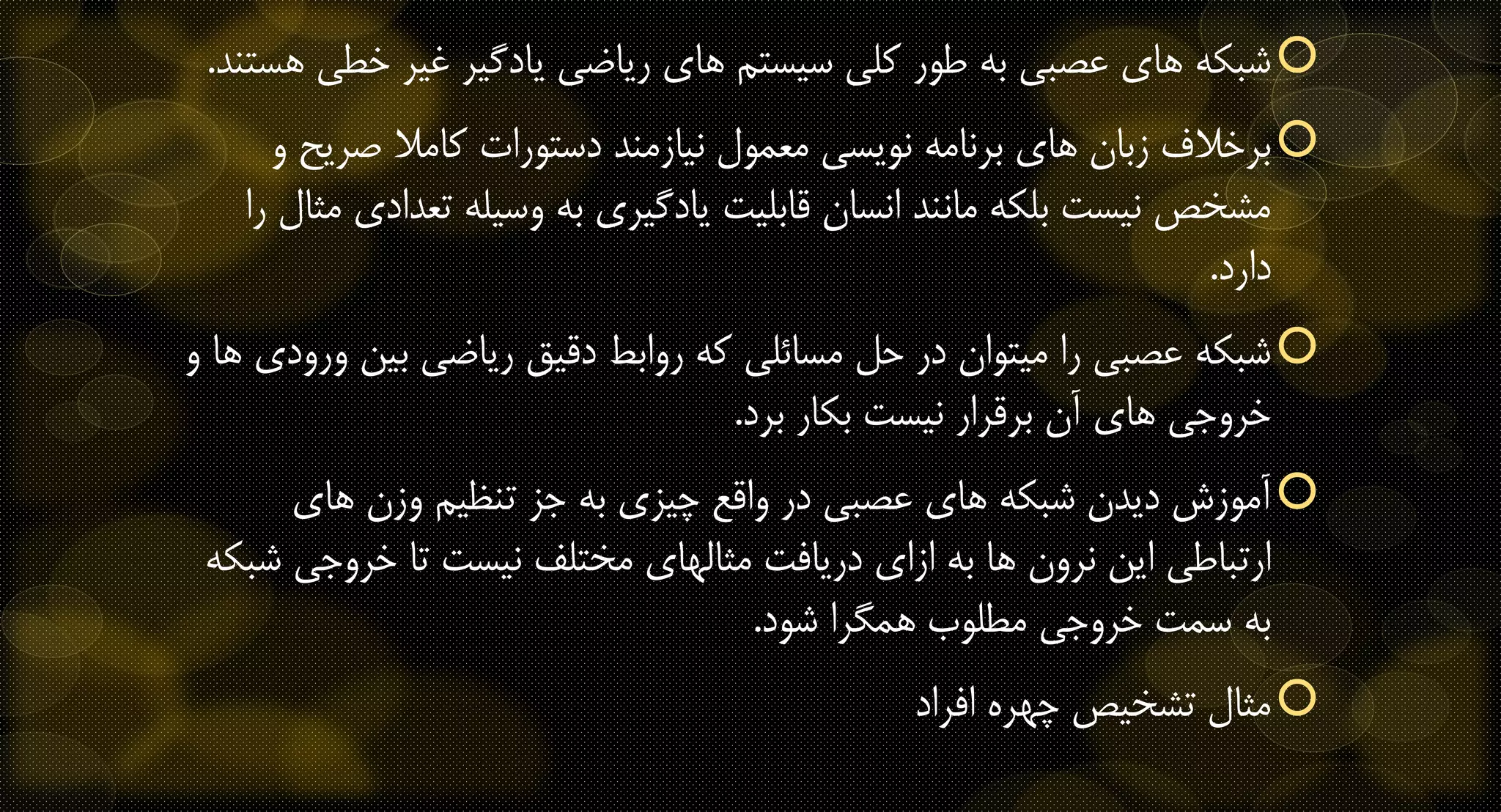 ‫خ‬ ‫غیر‬ ‫یادگیر‬ ‫ریاضی‬ ‫های‬ ‫سیستم‬ ‫کلی‬ ‫طور‬ ‫به‬ ‫عصبی‬ ‫های‬ ‫شبکه‬‫هستند‬ ‫طی‬.
‫صری‬ ‫کامال‬ ‫دستورات‬ ‫نیازمند‬ ‫معمول‬ ‫نویسی‬ ‫برنامه‬ ‫های‬ ‫زبان‬ ‫برخالف‬‫و‬ ‫ح‬
‫تع‬ ‫وسیله‬ ‫به‬ ‫یادگیری‬ ‫قابلیت‬ ‫انسان‬ ‫مانند‬ ‫بلکه‬ ‫نیست‬ ‫مشخص‬‫را‬ ‫مثال‬ ‫دادی‬
‫دارد‬.
‫بی‬ ‫ریاضی‬ ‫دقیق‬ ‫روابط‬ ‫که‬ ‫مسائلی‬ ‫حل‬ ‫در‬ ‫میتوان‬ ‫را‬ ‫عصبی‬ ‫شبکه‬‫و‬ ‫ها‬ ‫ورودی‬ ‫ن‬
‫برد‬ ‫بکار‬ ‫نیست‬ ‫برقرار‬ ‫آن‬ ‫های‬ ‫خروجی‬.
‫های‬ ‫وزن‬ ‫تنظیم‬ ‫جز‬ ‫به‬ ‫چیزی‬ ‫واقع‬ ‫در‬ ‫عصبی‬ ‫های‬ ‫شبکه‬ ‫دیدن‬ ‫آموزش‬
‫خروجی‬ ‫تا‬ ‫نیست‬ ‫مختلف‬ ‫مثالهای‬ ‫دریافت‬ ‫ازای‬ ‫به‬ ‫ها‬ ‫نرون‬ ‫این‬ ‫ارتباطی‬‫شبکه‬
‫شود‬ ‫همگرا‬ ‫مطلوب‬ ‫خروجی‬ ‫سمت‬ ‫به‬.
‫افراد‬ ‫چهره‬ ‫تشخیص‬ ‫مثال‬
 