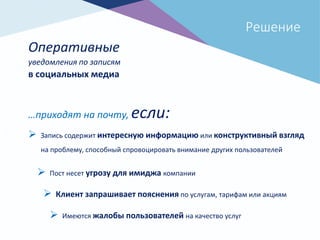 Решение
Оперативные
 Запись содержит интересную информацию или конструктивный взгляд
на проблему, способный спровоцировать внимание других пользователей
 Пост несет угрозу для имиджа компании
 Клиент запрашивает пояснения по услугам, тарифам или акциям
 Имеются жалобы пользователей на качество услуг
уведомления по записям
в социальных медиа
…приходят на почту, если:
 