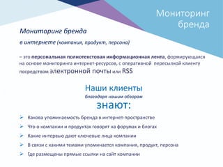 Мониторинг
бренда
Мониторинг бренда
в интернете (компания, продукт, персона)
– это персональная полнотекстовая информационная лента, формирующаяся
на основе мониторинга интернет-ресурсов, с оперативной пересылкой клиенту
посредством электронной почтыили RSS
 Какова упоминаемость бренда в интернет-пространстве
 Что о компании и продуктах говорят на форумах и блогах
 Какие интервью дают ключевые лица компании
 В связи с какими темами упоминается компания, продукт, персона
 Где размещены прямые ссылки на сайт компании
Наши клиенты
благодаря нашим обзорам
знают:
 