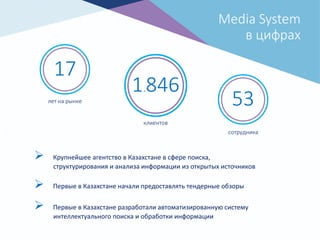 17
лет на рынке
1.846
клиентов
53
сотрудника
Media System
в цифрах
 Крупнейшее агентство в Казахстане в сфере поиска,
структурирования и анализа информации из открытых источников
 Первые в Казахстане начали предоставлять тендерные обзоры
 Первые в Казахстане разработали автоматизированную систему
интеллектуального поиска и обработки информации
 