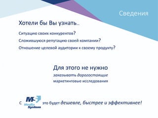 Сведения
Хотели бы Вы узнать…
Ситуацию своих конкурентов?
Сложившуюся репутацию своей компании?
Отношение целевой аудитории к своему продукту?
Для этого не нужно
заказывать дорогостоящие
маркетинговые исследования
С это будет дешевле, быстрее и эффективнее!
 