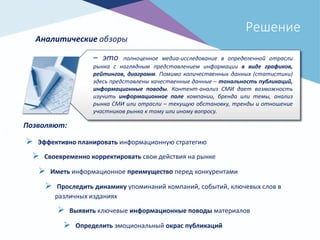 Решение
Аналитические обзоры
– это полноценное медиа-исследование в определенной отрасли
рынка с наглядным представлением информации в виде графиков,
рейтингов, диаграмм. Помимо количественных данных (статистики)
здесь представлены качественные данные – тональность публикаций,
информационные поводы. Контент-анализ СМИ дает возможность
изучить информационное поле компании, бренда или темы, анализ
рынка СМИ или отрасли – текущую обстановку, тренды и отношение
участников рынка к тому или иному вопросу.
 Эффективно планировать информационную стратегию
 Своевременно корректировать свои действия на рынке
 Иметь информационное преимущество перед конкурентами
 Проследить динамику упоминаний компаний, событий, ключевых слов в
различных изданиях
 Выявить ключевые информационные поводы материалов
 Определить эмоциональный окрас публикаций
Позволяют:
 