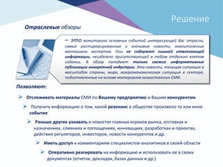 Решение
Отраслевые обзоры
– это мониторинг основных событий интересующей Вас отрасли,
самые растиражированные и значимые новости, аналитические
материалы экспертов. Они не содержат лишней отвлекающей
информации, неизбежно присутствующей в любом отдельно взятом
издании. В обзор попадают только свежие информативные
публикации конкретной индустрии. Это новости, текущая ситуация в
масштабах страны, мира, макроэкономическая ситуация в секторе,
подготовленные на основе материалов казахстанских СМИ.
Позволяют:
 Отслеживать материалы СМИ по Вашему предприятию и Вашим конкурентам
 Получать информацию о том, какой резонанс в обществе произвело то или иное
событие
 Раньше других узнавать о новостях главных игроков рынка, отставках и
назначениях, слияниях и поглощениях, инновациях, разработках и проектах,
действия регуляторов, инвесторов, новости конкурентов и др.
 Иметь доступ к комментариям специалистов-аналитиков в своей области
 Оперативно реагировать на информацию и использовать ее в своих
документах (отчетах, докладах, базах данных и др.)
 