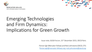 Emerging Technologies
and Firm Dynamics:
Implications for Green Growth
Issue note, GGSD Forum, 15th December 2015, OECD Paris
Florian Egli (Mercator Fellow) and Nick Johnstone (OECD, STI)
florian.egli@mercator-fellows.org, nick.johnstone@oecd.org
 