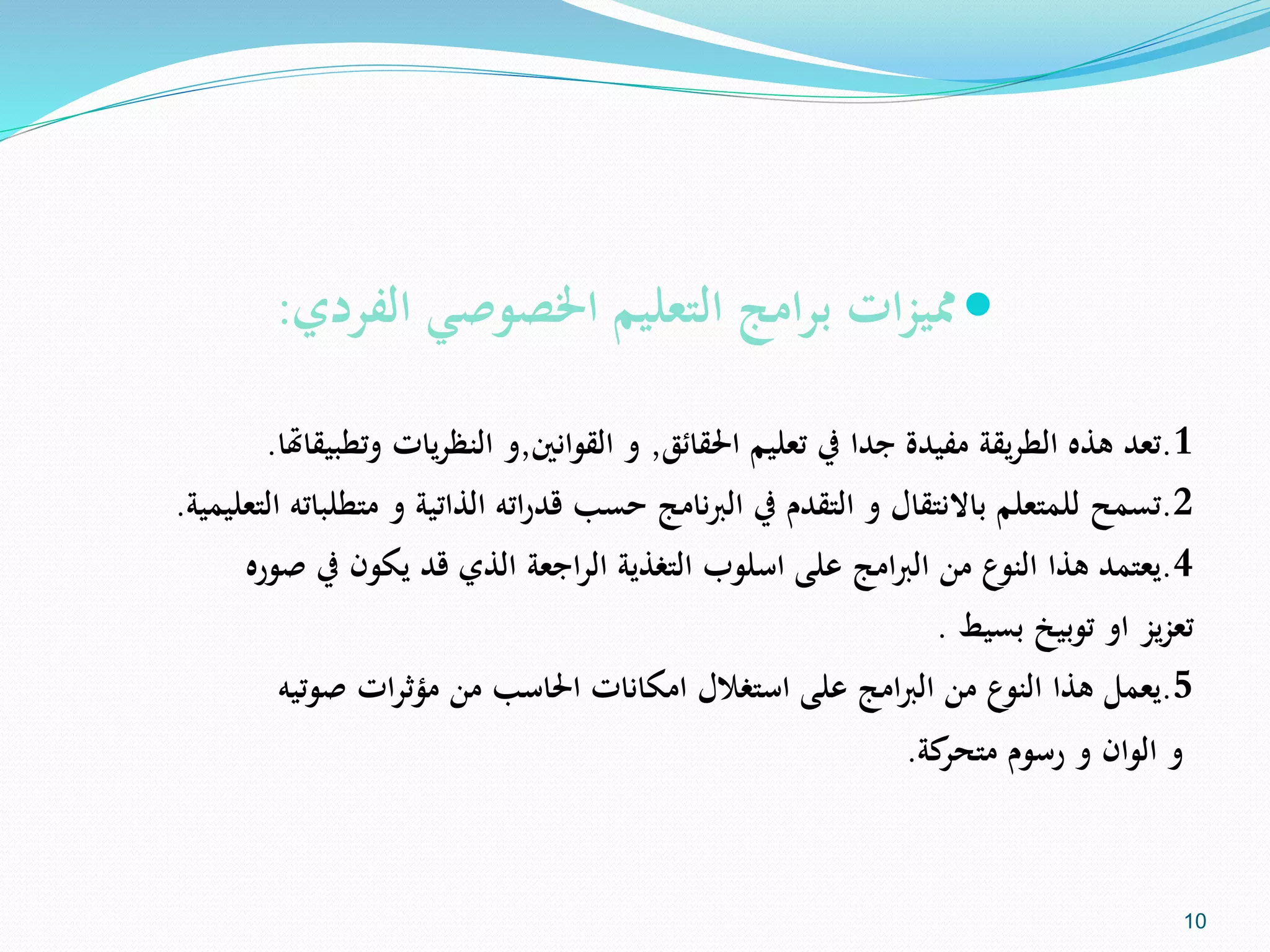 ‫الفردي‬ ‫اخلصوصي‬ ‫التعليم‬ ‫برامج‬ ‫مميزات‬:
1.‫تعد‬‫يقة‬‫ر‬‫الط‬ ‫هذه‬‫مفيدة‬‫احلقائق‬ ‫تعليم‬ ‫يف‬ ‫جدا‬,‫القوانني‬ ‫و‬,‫وتطب‬ ‫يات‬‫ر‬‫النظ‬ ‫و‬‫يقاهتا‬.
2.‫تسمح‬‫متط‬ ‫و‬ ‫الذاتية‬ ‫اته‬‫ر‬‫قد‬ ‫حسب‬ ‫نامج‬‫رب‬‫ال‬ ‫يف‬ ‫التقدم‬ ‫و‬ ‫باالنتقال‬ ‫للمتعلم‬‫التعليمية‬ ‫لباته‬.
4.‫يعتمد‬‫اسلوب‬ ‫على‬ ‫امج‬‫رب‬‫ال‬ ‫من‬ ‫النوع‬ ‫هذا‬‫اجعة‬‫ر‬‫ال‬ ‫التغذية‬‫صور‬ ‫يف‬ ‫يكون‬ ‫قد‬ ‫الذي‬‫ه‬
‫بسيط‬ ‫توبيخ‬ ‫او‬ ‫يز‬‫ز‬‫تع‬.
5.‫يعمل‬‫صوتيه‬ ‫ات‬‫ر‬‫مؤث‬ ‫من‬ ‫احلاسب‬ ‫امكانات‬ ‫استغالل‬ ‫على‬ ‫امج‬‫رب‬‫ال‬ ‫من‬ ‫النوع‬ ‫هذا‬
‫رسوم‬ ‫و‬ ‫الوان‬ ‫و‬‫كة‬‫متحر‬.
10
 