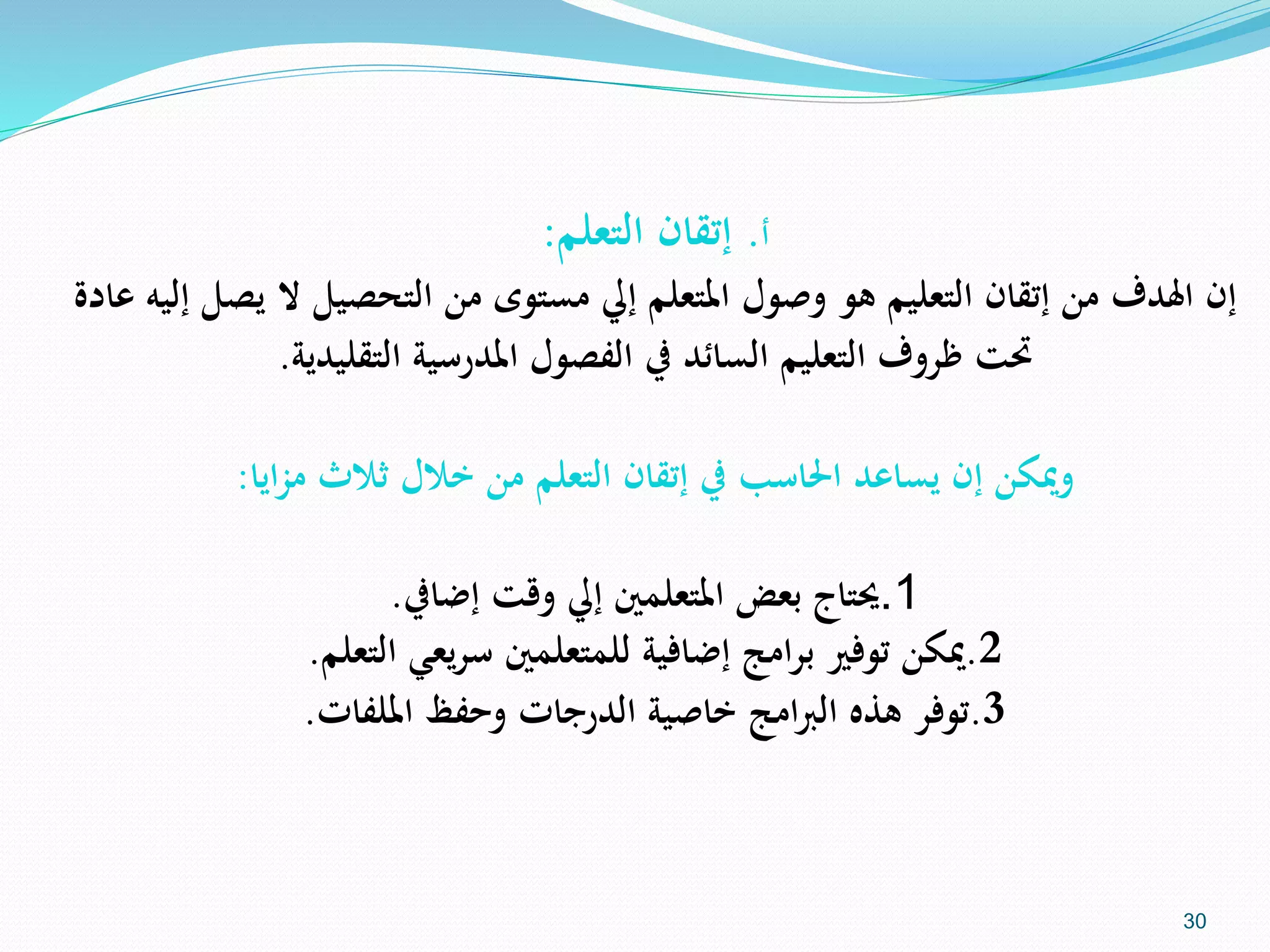 ‫أ‬.‫إتقان‬‫التعلم‬:
‫إن‬‫اهلدف‬‫ال‬ ‫التحصيل‬ ‫من‬ ‫مستوى‬ ‫إيل‬ ‫املتعلم‬ ‫وصول‬ ‫هو‬ ‫التعليم‬ ‫إتقان‬ ‫من‬‫عادة‬ ‫إليه‬ ‫يصل‬
‫املدرسية‬ ‫الفصول‬ ‫يف‬ ‫السائد‬ ‫التعليم‬ ‫ظروف‬ ‫حتت‬‫التقليدية‬.
‫ايا‬‫ز‬‫م‬ ‫ثالث‬ ‫خالل‬ ‫من‬ ‫التعلم‬ ‫إتقان‬ ‫يف‬ ‫احلاسب‬ ‫يساعد‬ ‫إن‬ ‫وميكن‬:
1.‫حيتاج‬‫وقت‬ ‫إيل‬ ‫املتعلمني‬ ‫بعض‬‫إضايف‬.
2.‫ميكن‬‫يعي‬‫ر‬‫س‬ ‫للمتعلمني‬ ‫إضافية‬ ‫امج‬‫ر‬‫ب‬ ‫توفري‬‫التعلم‬.
3.‫توفر‬‫وحفظ‬ ‫الدرجات‬ ‫خاصية‬ ‫امج‬‫رب‬‫ال‬ ‫هذه‬‫امللفات‬.
30
 