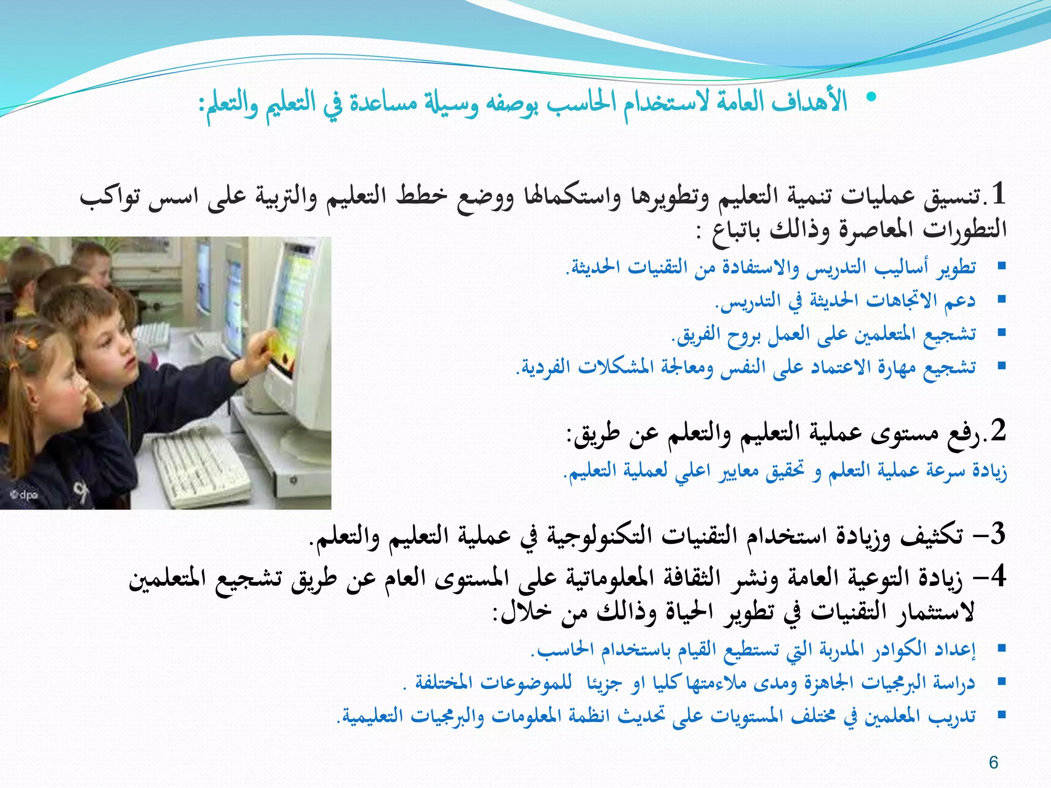 •‫التعمل‬‫و‬ ‫التعلمي‬ ‫يف‬ ‫مساعدة‬ ‫يةل‬‫وس‬ ‫بوصفه‬ ‫احلاسب‬ ‫تخدام‬‫الس‬ ‫العامة‬ ‫هداف‬‫أ‬‫ل‬‫ا‬:
1.‫وال‬ ‫التعليم‬ ‫خطط‬ ‫ووضع‬ ‫واستكماهلا‬ ‫وتطويرها‬ ‫التعليم‬ ‫تنمية‬ ‫عمليات‬ ‫تنسيق‬‫تواكب‬ ‫اسس‬ ‫على‬ ‫بية‬‫رت‬
‫باتباع‬ ‫وذالك‬ ‫املعاصرة‬ ‫ات‬‫ر‬‫التطو‬:
‫احلديثة‬ ‫التقنيات‬ ‫من‬ ‫واالستفادة‬ ‫يس‬‫ر‬‫التد‬ ‫أساليب‬ ‫تطوير‬.
‫يس‬‫ر‬‫التد‬ ‫يف‬ ‫احلديثة‬ ‫االجتاهات‬ ‫دعم‬.
‫يق‬‫ر‬‫الف‬ ‫بروح‬ ‫العمل‬ ‫على‬ ‫املتعلمني‬ ‫تشجيع‬.
‫الفردية‬ ‫املشكالت‬ ‫ومعاجلة‬ ‫النفس‬ ‫على‬ ‫االعتماد‬ ‫مهارة‬ ‫تشجيع‬.
2.‫يق‬‫ر‬‫ط‬ ‫عن‬ ‫والتعلم‬ ‫التعليم‬ ‫عملية‬ ‫مستوى‬ ‫رفع‬:
‫التعليم‬ ‫لعملية‬ ‫اعلي‬ ‫معايري‬ ‫حتقيق‬ ‫و‬ ‫التعلم‬ ‫عملية‬ ‫سرعة‬ ‫يادة‬‫ز‬.
3-‫والتعلم‬ ‫التعليم‬ ‫عملية‬ ‫يف‬ ‫التكنولوجية‬ ‫التقنيات‬ ‫استخدام‬ ‫يادة‬‫ز‬‫و‬ ‫تكثيف‬.
4-‫ت‬ ‫يق‬‫ر‬‫ط‬ ‫عن‬ ‫العام‬ ‫املستوى‬ ‫على‬ ‫املعلوماتية‬ ‫الثقافة‬ ‫ونشر‬ ‫العامة‬ ‫التوعية‬ ‫يادة‬‫ز‬‫املتعلمني‬ ‫شجيع‬
‫خالل‬ ‫من‬ ‫وذالك‬ ‫احلياة‬ ‫تطوير‬ ‫يف‬ ‫التقنيات‬ ‫الستثمار‬:
‫احلاسب‬ ‫باستخدام‬ ‫القيام‬ ‫تستطيع‬ ‫اليت‬ ‫بة‬‫ر‬‫املد‬ ‫الكوادر‬ ‫إعداد‬.
‫املختلفة‬ ‫للموضوعات‬ ‫يئا‬‫ز‬‫ج‬ ‫او‬ ‫كليا‬‫مالءمتها‬ ‫ومدى‬ ‫اجلاهزة‬ ‫الربجميات‬ ‫اسة‬‫ر‬‫د‬.
‫التعليمية‬ ‫والربجميات‬ ‫املعلومات‬ ‫انظمة‬ ‫حتديث‬ ‫على‬ ‫املستويات‬ ‫خمتلف‬ ‫يف‬ ‫املعلمني‬ ‫يب‬‫ر‬‫تد‬.
6
 