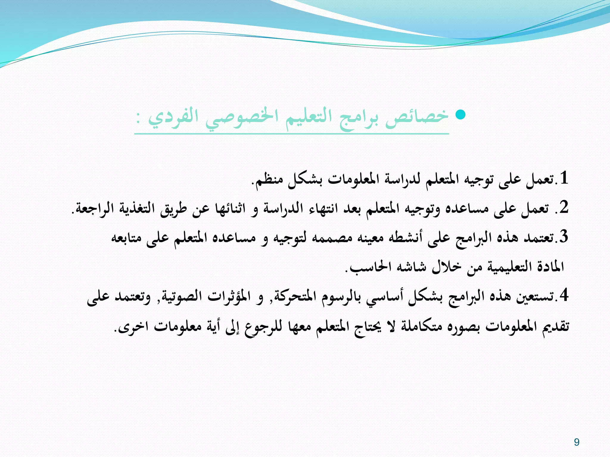 ‫الفردي‬ ‫اخلصوصي‬ ‫التعليم‬ ‫امج‬‫ر‬‫ب‬ ‫خصائص‬:
1.‫تعمل‬‫منظم‬ ‫بشكل‬ ‫املعلومات‬ ‫اسة‬‫ر‬‫لد‬ ‫املتعلم‬ ‫توجيه‬ ‫على‬.
2.‫تعمل‬‫مساعده‬ ‫على‬‫وتوجيه‬‫يق‬‫ر‬‫ط‬ ‫عن‬ ‫اثنائها‬ ‫و‬ ‫اسة‬‫ر‬‫الد‬ ‫انتهاء‬ ‫بعد‬ ‫املتعلم‬‫الت‬‫اجعة‬‫ر‬‫ال‬ ‫غذية‬.
3.‫تعتمد‬‫على‬ ‫املتعلم‬ ‫مساعده‬ ‫و‬ ‫لتوجيه‬ ‫مصممه‬ ‫معينه‬ ‫أنشطه‬ ‫على‬ ‫امج‬‫رب‬‫ال‬ ‫هذه‬‫متابعه‬
‫املادة‬‫احلاسب‬ ‫شاشه‬ ‫خالل‬ ‫من‬ ‫التعليمية‬.
4.‫تستعني‬‫بالرسوم‬ ‫أساسي‬ ‫بشكل‬ ‫امج‬‫رب‬‫ال‬ ‫هذه‬‫كة‬‫املتحر‬,‫و‬‫ات‬‫ر‬‫املؤث‬‫الصوتية‬,‫و‬‫على‬ ‫تعتمد‬
‫متكاملة‬ ‫بصوره‬ ‫املعلومات‬ ‫تقدمي‬‫حيتاج‬ ‫ال‬‫إ‬ ‫للرجوع‬ ‫معها‬ ‫املتعلم‬‫ىل‬‫معلومات‬ ‫أية‬‫اخرى‬.
9
 