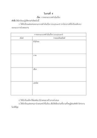 ใบงานที่ 4
เรื่อง การออกแบบบทดาเนินเรื่อง
คาสั่ง ให้นักเรียนปฏิบัติตามคาสั่งต่อไปนี้
1. ให้นักเรียนแต่ละคนออกแบบบทดาเนินเรื่อง (storyboard) จากโครงงานที่นักเรียนเลือกมา
ออกแบบการนาเสนองาน
การออกแบบบทดาเนินเรื่อง (storyboard)
สไลด์ รายละเอียดสไลด์
ตัวอักษร
ภาพ
เสียง
เทคนิค
2. ให้นักเรียนเลือกใช้ซอฟต์แวร์นาเสนอมาสร้างงานนาเสนอ
3. ให้นักเรียนแต่ละคนมานาเสนอหน้าชั้นเรียน เพื่อให้เพื่อนร่วมชั้นรวมทั้งครูผู้สอนตัดสิว่าโครงงาน
ใครดีที่สุด
 