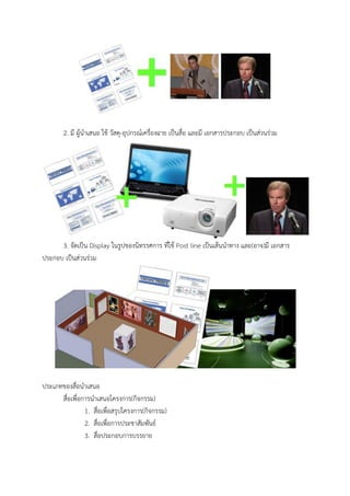 2. มี ผู้นาเสนอ ใช้ วัสดุ-อุปกรณ์เครื่องฉาย เป็นสื่อ และมี เอกสารประกอบ เป็นส่วนร่วม
3. จัดเป็น Display ในรูปของนิทรรศการ ที่ใช้ Post line เป็นเส้นนาทาง และ(อาจ)มี เอกสาร
ประกอบ เป็นส่วนร่วม
ประเภทของสื่อนาเสนอ
สื่อเพื่อการนาเสนอโครงการ(กิจกรรม)
1. สื่อเพื่อสรุปโครงการ(กิจกรรม)
2. สื่อเพื่อการประชาสัมพันธ์
3. สื่อประกอบการบรรยาย
 