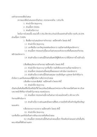 องค์ประกอบของสื่อนาเสนอ
หากจะแบ่งสื่อนาเสนอออกเป็นส่วนๆ ควรประกอบด้วย 3 ส่วน คือ
1. ส่วนนาเรื่อง Beginning
2. ส่วนเนื้อหา Middle
3. ส่วนท้ายเรื่อง End
โดยในการนาเสนอนั้น จะแบ่งทั้ง 3 ส่วน อัตราส่วน ส่วนนาเรื่องและส่วนท้ายเรื่อง รวมกัน 20-25%
ส่วนเนื้อหา 75-80%
1. สื่อเพื่อการนาเสนอโครงการ(กิจกรรม) จะมีโครงสร้าง โดยย่อ ดังนี้
1.1 ส่วนนาเรื่อง Beginning
1.2 บอกชื่อเรื่อง บอกวัตถุประสงค์ของโครงการ รวมถึงสาระสาคัญของโครงการ
1.3 ส่วนเนื้อหา Middleส่วนนี้จะบอกในส่วนขององค์ประกอบหรือขั้นตอนของกิจกรรม
หลักๆของโครงการ
1.4 ส่วนท้ายเรื่อง Endส่วนนี้เป็นส่วนที่แสดงให้ผู้ฟังรับทราบว่าสิ้นโครงการนี้ จะได้ อะไร
2.สื่อเพื่อสรุปโครงการ(กิจกรรม) จะมีโครงสร้าง โดยย่อ ดังนี้
2.1 ส่วนนาเรื่อง Beginning บอกชื่อเรื่อง รวมถึงต้องบอกความเป็นมาของโครงการ
2.2 ส่วนเนื้อหา Middleส่วนนี้จะสรุปขั้นตอนของการดาเนินการของโครงการ
2.3 ส่วนท้ายเรื่อง Endส่วนนี้เป็นส่วนสรุปผล ประเด็นปัญหา อุปสรรค ข้อจากัดในการ
ดาเนินการ และข้อเสนอแนะที่ผู้ดาเนินการเห็นว่าควรนาเสนอ
3.สื่อเพื่อการประชาสัมพันธ์ จะมีโครงสร้าง โดยย่อ ดังนี้
3.1 ส่วนนาเรื่อง Beginning
เป็นส่วนเริ่มต้นที่จะมีชื่อเรื่องหรือไม่ก็ได้ โดยปกติจะเป็นสื่อแนะนาหน่วยงาน ซึ่งอาจจะเริ่มด้วยสภาพ บริบท
บทบาทหน้าที่หรือภารกิจหลักในภาพรวม ของหน่วยงาน
3.2 ส่วนเนื้อหา Middleส่วนนี้อาจเป็นส่วนการนาเสนอโครงสร้าง อธิบายภารกิจ
กิจกรรมที่ดาเนินการ
3.3 ส่วนท้ายเรื่อง Endส่วนแสดงถึงผลงานที่ดีเด่น อาจจะปิดท้ายด้วยคาขวัญหรือปรัชญา
ขององค์กร
4.สื่อประกอบการบรรยาย จะมีโครงสร้าง โดยย่อ ดังนี้
4.1 ส่วนนาเรื่อง Beginning
บอกชื่อเรื่อง และหัวข้อเรื่องต่างๆที่จะบรรยายหรือที่จะนาเสนอ
4.2 ส่วนเนื้อหา Middleส่วนนี้เป็นส่วนนาเสนอเนื้อหา ซึ่งจะต้องนาเสนออย่างเป็นขั้นเป็น
ตอน พร้อมทั้งมีตัวอย่างแทรก
 