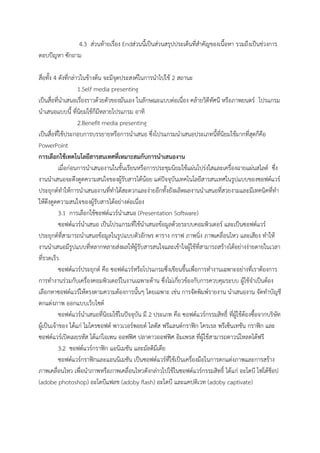 4.3 ส่วนท้ายเรื่อง Endส่วนนี้เป็นส่วนสรุปประเด็นที่สาคัญของเนื้อหา รวมถึงเป็นช่วงการ
ตอบปัญหา ซักถาม
สื่อทั้ง 4 ดังที่กล่าวในข้างต้น จะมีจุดประสงค์ในการนาไปใช้ 2 สถานะ
1.Self media presenting
เป็นสื่อที่นาเสนอเรื่องราวด้วยตัวของมันเอง ในลักษณะแบบต่อเนื่อง คล้ายวิดีทัศนื หรือภาพยนตร์ โปรแกรม
นาเสนอแบบนี้ ที่นิยมใช้ก็มีหลายโปรแกรม อาทิ
2.Benefit media presenting
เป็นสื่อที่ใช้ประกอบการบรรยายหรือการนาเสนอ ซึ่งโปรแกรมนาเสนอประเภทนี้ที่นิยมใช้มากที่สุดก็คือ
PowerPoint
การเลือกใช้เทคโนโลยีสารสนเทศที่เหมาะสมกับการนาเสนองาน
เมื่อก่อนการนาเสนองานในชั้นเรียนหรือการประชุมนิยมใช้แผ่นโปร่งใสและเครื่องฉายแผ่นสไลด์ ซึ่ง
งานนาเสนอจะดึงดูดความสนใจของผู้รับสารได้น้อย แต่ปัจจุบันเทคโนโลยีสารสนเทศในรูปแบบของซอฟต์แวร์
ประยุกต์ทาให้การนาเสนองานที่ทาได้สะดวกและง่ายอีกทั้งยังผลิตผลงานนาเสนอที่สวยงามและมีเทคนิคที่ทา
ให้ดึงดูดความสนใจของผู้รับสารได้อย่างต่อเนื่อง
3.1 การเลือกใช้ซอฟต์แวร์นาเสนอ (Presentation Software)
ซอฟต์แวร์นาเสนอ เป็นโปรแกรมที่ใช้นาเสนอข้อมูลด้วยระบบคอมพิวเตอร์ และเป็นซอฟต์แวร์
ประยุกต์ที่สามารถนาเสนอข้อมูลในรูปแบบตัวอักษร ตาราง กราฟ ภาพนิ่ง ภาพเคลื่อนไหว และเสียง ทาให้
งานนาเสนอมีรูปแบบที่หลากหลายส่งผลให้ผู้รับสารสนใจและเข้าใจผู้ใช้ที่สามารถสร้างได้อย่างง่ายดายในเวลา
ที่รวดเร็ว
ซอฟต์แวร์ประยุกต์ คือ ซอฟต์แวร์หรือโปรแกรมซึ่งเขียนขึ้นเพื่อการทางานเฉพาะอย่างที่เราต้องการ
การทางานร่วมกับเครื่องคอมพิวเตอร์ในงานเฉพาะด้าน ซึ่งไม่เกี่ยวข้องกับการควบคุมระบบ ผู้ใช้จาเป็นต้อง
เลือกหาซอฟต์แวร์ให้ตรงตามความต้องการนั้นๆ โดยเฉพาะ เช่น การจัดพิมพ์รายงาน นาเสนองาน จัดทาบัญชี
ตกแต่งภาพ ออกแบบเว็บไซต์
ซอฟต์แวร์นาเสนอที่นิยมใช้ในปัจจุบัน มี 2 ประเภท คือ ซอฟต์แวร์กรรมสิทธิ์ ที่ผู้ใช้ต้องซื้อจากบริษัท
ผู้เป็นเจ้าของ ได้แก่ ไมโครซอฟต์ พาวเวอร์พอยต์ โลตัส ฟรีแลนต์กราฟิก โครเรล พรีเซ็นเทชัน กราฟิก และ
ซอฟต์แวร์เปิดเผยรหัส ได้แก่โอเพน ออฟฟิศ ปลาดาวออฟฟิศ อิมเพรส ที่ผู้ใช้สามารถดาวน์โหลดได้ฟรี
3.2 ซอฟต์แวร์กราฟิก แอนิเมชัน และมัลติมีเดีย
ซอฟต์แวร์กราฟิกและแอนนิเมชัน เป็นซอฟต์แวร์ที่ใช้เป็นเครื่องมือในการตกแต่งภาพและการสร้าง
ภาพเคลื่อนไหว เพื่อนาภาพหรือภาพเคลื่อนไหวดังกล่าวไปใช้ในซอฟต์แวร์กรรมสิทธิ์ ได้แก่ อะโดบี โฟโต้ช็อป
(adobe photoshop) อะโดบีแฟลช (adoby flash) อะโดบี และแคปติเวท (adoby captivate)
 