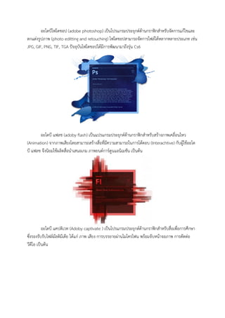 อะโดบีโฟโตชอป (adobe photoshop) เป็นโปรแกรมประยุกต์ด้านกราฟิกสาหรับจัดการแก้ไขและ
ตกแต่งรูปภาพ (photo editting and retouching) โฟโตชอปสามารถจัดการไฟล์ได้หลากหลายประเภท เช่น
JPG, GIF, PNG, TIF, TGA ปัจจุบันโฟโตชอปได้มีการพัฒนามาถึงรุ่น Cs6
อะโดบี แฟลช (adoby flash) เป็นแปรแกรมประยุกต์ด้านกราฟิกสาหรับสร้างภาพเคลื่อนไหว
(Animation) จากภาพเสียงโดยสามารถสร้างสื่อที่มีความสามารถในการโต้ตอบ (Interachtive) กับผู้ใช้อะโด
บี แฟลช จึงนิยมใช้ผลิตสื่อนาเสนอเกม ภาพยนต์การ์ตูนแอนิเมชัน เป็นต้น
อะโดบี แคปติเวท (Adoby captivate ) เป็นโปรแกรมประยุกต์ด้านกราฟิกสาหรับสื่อเพื่อการศึกษา
ซึ่งรองรับรับไฟล์มัลติมีเดีย ได้แก่ ภาพ เสียง การบรรยายผ่านไมโครโฟน พร้อมจับหน้าจอภาพ การตัดต่อ
วีดีโอ เป็นต้น
 