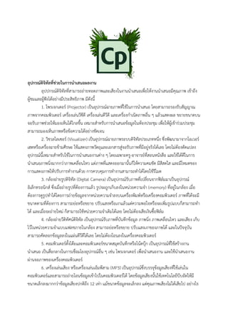 อุปกรณ์ดิจิทัลที่ช่วยในการนาเสนอผลงาน
อุปปกรณ์ดิจิทัลที่สามารถถ่ายทอดภาพและเสียงในงานนาเสนอเพื่อให้งานนาเสนอมีคุณภาพ เข้าถึง
ผู้ชมและผู้ฟังได้อย่างมีประสิทธิภาพ มีดังนี้
1. โพรเจกเตอร์ (Projector) เป็นอุปกรณ์ฉายภาพที่ใช้ในการนาเสนอ โดยสามารถรองรับสัญญาณ
ภาพจากคอมพิวเตอร์ เครื่องเล่นวีซีดี เครื่องเล่นดีวีดี และเครื่องกาเนิดภาพอื่น ๆ แล้วแสดงผล ขยายขนาดบน
จอรับภาพช่วยให้มองเห็นได้ไกลขึ้น เหมาะสาหรับการนาเสนอข้อมูลในห้องประชุม เพื่อให้ผู้เข้าร่วมประชุม
สามารถมองเห็นภาพหรือข้อความได้อย่างชัดเจน
2. วิชวลไลเซอร์ (Visualizer) เป็นอุปกรณ์ฉายภาพระบบดิจิทัลประเภทหนึ่ง ซึ่งพัฒนามาจากโอเวอร์
เฮดหรือเครื่องฉายข้ามศีรษะ ใช้แสดงภาพวัตถุและเอกสารสู่จอรับภาพที่มีอยู่จริงได้เลย โดยไม่ต้องดัดแปลง
อุปกรณ์นี้เหมาะสาหรับใช้ในการนาเสนองานต่าง ๆ โดยเฉพาะครู-อาจารย์ที่สอนหนังสือ และใช้ได้ดีในการ
นาเสนอภาพนิ่งมากกว่าภาพเคลื่อนไหว แต่ภาพที่แสดงออกมานั้นก็ให้ความคมชัด มีสีสดใส และมีโหมดของ
การแสดงภาพให้ปรับการทางานด้วย การควบคุมการทางานสามารถทาได้โดยใช้รีโมต
3. กล้องถ่ายรูปดิจิทัล (Digital Camera) เป็นอุปกรณ์รับภาพที่เปลี่ยนจากฟิล์มมาเป็นอุปกรณ์
อิเล็กทรอนิกส์ ซึ่งเมื่อถ่ายรูปที่ต้องการแล้ว รูปจะถูกเก็บลงในหน่วยความจา (memory) ที่อยู่ในกล้อง เมื่อ
ต้องการดูรูปทาได้โดยการถ่ายข้อมูลจากหน่วยความจาลงบนเครื่องพิมพ์หรือเครื่องคอมพิวเตอร์ ภาพที่ได้จะมี
ขนาดตามที่ต้องการ สามารถย่อหรือขยาย ปรับแสงหรือเงาแล้วแต่ความพอใจหรือจะเพิ่มรูปแบบก็สามารถทา
ได้ และเมื่อจะถ่ายใหม่ ก็สามารถใช้หน่วยความจาเดิมได้เลย โดยไม่ต้องเสียเงินซื้อฟิล์ม
4. กล้องถ่ายวีดิทัศน์ดิจิทัล เป็นอุปกรณ์รับภาพที่บันทึกข้อมูล ภาพนิ่ง ภาพเคลื่อนไหว และเสียง เก็บ
ไว้ในหน่วยความจาแบบแฟลชภายในกล้อง สามารถย่อหรือขยาย ปรับแสงเงาของภาพได้ และในปัจจุบัน
สามารถคัดลอกข้อมูลลงในแผ่นดีวีดีได้เลย โดยไม่ต้องโอนลงในเครื่องคอมพิวเตอร์
5. คอมพิวเตอร์ตั้งโต๊ะและคอมพิวเตอร์ขนาดสมุดบันทึกหรือโน้ตบุ๊ก เป็นอุปกรณ์ที่ใช้สร้างงาน
นาเสนอ เป็นสื่อกลางในการเชื่อมโยงอุปกรณ์อื่น ๆ เช่น โพรเจกเตอร์ เพื่อนาเสนองาน และใช้นาเสนองาน
ผ่านจอภาพของเครื่องคอมพิวเตอร์
6. เครื่องเล่นเสียง หรือเครื่องเล่นเอ็มพีสาม (MP3) เป็นอุปกรณ์ซึ่งบรรจุข้อมูลเสียงที่ใช้เล่นใน
คอมพิวเตอร์และสามารถถ่ายโอนข้อมูลเข้าไปในคอมพิวเตอร์ได้ โดยข้อมูลเสียงนั้นใช้เทคโนโลยีบีบอัดให้มี
ขนาดเล็กลงมากกว่าข้อมูลเสียงปกติถึง 12 เท่า แม้ขนาดข้อมูลจะเล็กลง แต่คุณภาพเสียงไม่ได้เสียไป อย่างไร
 