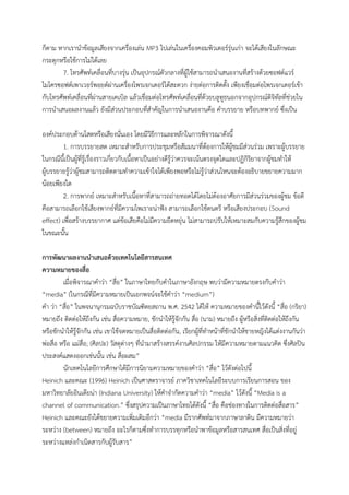 ก็ตาม หากเรานาข้อมูลเสียงจากเครื่องเล่น MP3 ไปเล่นในเครื่องคอมพิวเตอร์รุ่นเก่า จะได้เสียงในลักษณะ
กระตุกหรือใช้การไม่ได้เลย
7. โทรศัพท์เคลื่อนที่บางรุ่น เป็นอุปกรณ์ตัวกลางที่ผู้ใช้สามารถนาเสนองานที่สร้างด้วยซอฟต์แวร์
ไมโครซอฟต์เพาเวอร์พอยต์ผ่านเครื่องโพรเจกเตอร์ได้สะดวก ง่ายต่อการติดตั้ง เพียงเชื่อมต่อโพรเจกเตอร์เข้า
กับโทรศัพท์เคลื่อนที่ผ่านสายเคเบิล แล้วเชื่อมต่อโทรศัพท์เคลื่อนที่ด้วยบลูทูธนอกจากอุปกรณ์ดิจิทัลที่ช่วยใน
การนาเสนอผลงานแล้ว ยังมีส่วนประกอบที่สาคัญในการนาเสนองานคือ คาบรรยาย หรือบทพากย์ ซึ่งเป็น
องค์ประกอบด้านโสตหรือเสียงนั่นเอง โดยมีวิธีการและหลักในการพิจารณาดังนี้
1. การบรรยายสด เหมาะสาหรับการประชุมหรือสัมมนาที่ต้องการให้ผู้ชมมีส่วนร่วม เพราะผู้บรรยาย
ในกรณีนี้เป็นผู้ที่รู้เรื่องราวเกี่ยวกับเนื้อหาเป็นอย่างดีรู้ว่าควรจะเน้นตรงจุดใดและปฏิกิริยาจากผู้ชมทาให้
ผู้บรรยายรู้ว่าผู้ชมสามารถติดตามทาความเข้าใจได้เพียงพอหรือไม่รู้ว่าส่วนไหนจะต้องอธิบายขยายความมาก
น้อยเพียงใด
2. การพากย์ เหมาะสาหรับเนื้อหาที่สามารถถ่ายทอดได้โดยไม่ต้องอาศัยการมีส่วนร่วมของผู้ชม ข้อดี
คือสามารถเลือกใช้เสียงพากย์ที่มีความไพเราะน่าฟัง สามารถเลือกใช้ดนตรี หรือเสียงประกอบ (Sound
effect) เพื่อสร้างบรรยากาศ แต่ข้อเสียคือไม่มีความยืดหยุ่น ไม่สามารถปรับให้เหมาะสมกับความรู้สึกของผู้ชม
ในขณะนั้น
การพัฒนาผลงานนาเสนอด้วยเทคโนโลยีสารสนเทศ
ความหมายของสื่อ
เมื่อพิจารณาคาว่า “สื่อ” ในภาษาไทยกับคาในภาษาอังกฤษ พบว่ามีความหมายตรงกับคาว่า
“media” (ในกรณีที่มีความหมายเป็นเอกพจน์จะใช้คาว่า “medium”)
คา ว่า “สื่อ” ในพจนานุกรมฉบับราชบัณฑิตยสถาน พ.ศ. 2542 ได้ให้ ความหมายของคานี้ไว้ดังนี้ “สื่อ (กริยา)
หมายถึง ติดต่อให้ถึงกัน เช่น สื่อความหมาย, ชักนาให้รู้จักกัน สื่อ (นาม) หมายถึง ผู้หรือสิ่งที่ติดต่อให้ถึงกัน
หรือชักนาให้รู้จักกัน เช่น เขาใช้จดหมายเป็นสื่อติดต่อกัน, เรียกผู้ที่ทาหน้าที่ชักนาให้ชายหญิงได้แต่งงานกันว่า
พ่อสื่อ หรือ แม่สื่อ; (ศิลปะ) วัสดุต่างๆ ที่นามาสร้างสรรค์งานศิลปกรรม ให้มีความหมายตามแนวคิด ซึ่งศิลปิน
ประสงค์แสดงออกเช่นนั้น เช่น สื่อผสม”
นักเทคโนโลยีการศึกษาได้มีการนิยามความหมายของคาว่า “สื่อ” ไว้ดังต่อไปนี้
Heinich และคณะ (1996) Heinich เป็นศาสตราจารย์ ภาควิชาเทคโนโลยีระบบการเรียนการสอน ของ
มหาวิทยาลัยอินเดียน่า (Indiana University) ให้คาจากัดความคาว่า “media” ไว้ดังนี้ “Media is a
channel of communication.” ซึ่งสรุปความเป็นภาษาไทยได้ดังนี้ “สื่อ คือช่องทางในการติดต่อสื่อสาร”
Heinich และคณะยังได้ขยายความเพิ่มเติมอีกว่า “media มีรากศัพท์มาจากภาษาลาติน มีความหมายว่า
ระหว่าง (between) หมายถึง อะไรก็ตามซึ่งทาการบรรทุกหรือนาพาข้อมูลหรือสารสนเทศ สื่อเป็นสิ่งที่อยู่
ระหว่างแหล่งกาเนิดสารกับผู้รับสาร”
 