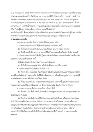 A. J. Romiszowski (1992) ศาสตราจารย์ทางด้านการออกแบบ การพัฒนา และการประเมินผลสื่อการเรียน
การสอน ของมหาวิทยาลัยซีราคิวส์ (Syracuse University) ให้คาจากัดความคาว่า “media” ไว้ดังนี้ “the
carriers of messages, from some transmitting source (which may be a human being or an
inanimate object) to the receiver of the message (which in our case is the learner)” ซึ่งสรุป
ความเป็นภาษา ไทยได้ดังนี้ “ตัวนาสารจากแหล่งกาเนิดของการสื่อสาร (ซึ่งอาจจะเป็นมนุษย์หรือวัตถุที่ไม่มี
ชีวิต ) ไปยังผู้รับสาร (ซึ่งในกรณีของการเรียนการสอนก็คือ ผู้เรียน)”
ดัง นั้นจึงสรุปได้ว่า สื่อ หมายถึง สิ่งใดๆ ก็ตามที่เป็นตัวกลางระหว่างแหล่งกาเนิดของสารกับผู้รับสาร เป็นสิ่งที่
นาพาสารจากแหล่งกาเนินไปยังผู้รับสาร เพื่อให้เกิดผลใดๆ ตามวัตถุประสงค์ของการสื่อสาร
การแบ่งประเภทของสื่อ
การแบ่งประเภทของสื่อ นักวิชาการได้แบ่งไว้หลายรูปแบบ ได้แก่
1. แบ่งประเภทของสื่อออกเป็นสื่อสิ่งพิมพ์ และสื่ออิเล็กทรอนิกส์ ดังนี้
1.1 สื่อสิ่งพิมพ์ (Printed Media) ได้แก่ หนังสือพิมพ์ นิตยสาร หนังสือ ภาพถ่าย
1.2 สื่ออิเล็กทรอนิกส์ (Electronic Media) ได้แก่ วิทยุกระจายเสียง วิทยุโทรทัศน์ ภาพยนตร์
2. แบ่งประเภทของสื่อออกเป็นสื่อที่รับรู้โดยการฟังหรือสื่อโสต การเห็นหรือสื่อทัศน์ และทั้งการฟัง
และการมองเห็นหรือสื่อโสตทัศน์ ดังนี้
2.1สื่อโสต (Audio Media ) ได้แก่ วิทยุกระจายเสียง เทป
2.2 สื่อทัศน์ ( Visual Media) ได้แก่ หนังสือพิมพ์ นิตยสาร หนังสือ ภาพถ่าย
3. แบ่งประเภทของสื่อเป็นสื่อร้อนและสื่อเย็น ดังนี้
3.1 สื่อร้อน (Hot Media) สื่อ ที่นาสารส่งไปยังผู้รับสาร และผู้รับสารไม่ได้มีส่วนร่วมในการส่งสาร
เลย ผู้รับสารไม่ต้องใช้ความพยายามใด เพื่อให้ได้สารที่สมบูรณ์ เพราะมีคนจัดคอยดูแลให้ เช่น ภาพยนตร์ มี
ช่างเทคนิคของโรงภาพยนตร์ได้จัดการฉายให้ชม เป็นต้น
3.2 สื่อเย็น (Cool Media) คือ สื่อที่นาข่าวสารไปยังผู้รับ โดยบางครั้ง ผู้รับสารจาเป็นต้องมีส่วน
ร่วมในการพยายามให้ได้ข่าวสารที่สมบูรณ์ เช่น วิทยุโทรทัศน์ภาพล้ม ผู้ชมต้องปรับภาพ เป็นต้น
4. การแบ่งประเภทของสื่อโดยธรรมชาติในการนาสาร ดังนี้
4.1 สื่อวัจนะ ได้แก่ สื่อที่นาสารในลักษณะที่เป็นภาษาพูด ภาษาเขียน เช่น การพูด การเขียน ทาง
สื่อมวลชนต่าง ๆ เป็นต้น
4.2 สื่ออวัจนะ ได้แก่สื่อที่นาสารซึ่งไม่เป็นภาษาพูด แต่เป็นสัญลักษณ์ เครื่องหมาย (Signs) และ
อากัปกิริยา การเคลื่อนไหวของร่างกาย ริมฝีปาก การแสดงออกบนใบหน้า นัยน์ตา การขมวดคิ้ว การใช้
สัญญาณมือ การสัมผัส การใช้สัญญาณไฟ การตีเกราะ กลอง การยิงพลุเพื่อขอความช่วยเหลือของผู้ที่รอดชีวิต
จากเครื่องบินตก หรือเรืออับปราง สัญญาณจราจร ป้ายทางเข้าออก ทางไปห้องน้าชาย – หญิง ฯลฯ
นอกจากนั้น ยังมีสื่อวัฒนธรรมหรือสื่อพื้นบ้าน เช่น ศิลปหัตถกรรมพื้นบ้าน ดนตรี การแต่งกาย และสื่อ
ทัศนศิลป์
 