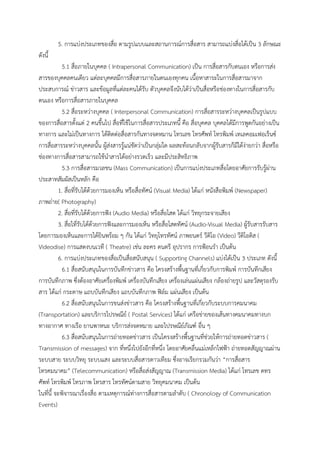 5. การแบ่งประเภทของสื่อ ตามรูปแบบและสถานการณ์การสื่อสาร สามารถแบ่งสื่อได้เป็น 3 ลักษณะ
ดังนี้
5.1 สื่อภายในบุคคล ( Intrapersonal Communication) เป็น การสื่อสารกับตนเอง หรือการส่ง
สารของบุคคลคนเดียว แต่ละบุคคลมีการสื่อสารภายในตนเองทุกคน เนื้อหาสาระในการสื่อสารมาจาก
ประสบการณ์ ข่าวสาร และข้อมูลที่แต่ละคนได้รับ ตัวบุคคลจึงนับได้ว่าเป็นสื่อหรือช่องทางในการสื่อสารกับ
ตนเอง หรือการสื่อสารภายในบุคคล
5.2 สื่อระหว่างบุคคล ( Interpersonal Communication) การสื่อสารระหว่างบุคคลเป็นรูปแบบ
ของการสื่อสารตั้งแต่ 2 คนขึ้นไป สื่อที่ใช้ในการสื่อสารประเภทนี้ คือ สื่อบุคคล บุคคลได้มีการพูดกันอย่างเป็น
ทางการ และไม่เป็นทางการ ได้ติดต่อสื่อสารกันทางจดหมาน โทรเลข โทรศัพท์ โทรพิมพ์ เทเลคอมเฟอเร็นซ์
การสื่อสารระหว่างบุคคลนั้น ผู้ส่งสารรู้แน่ชัดว่าเป็นกลุ่มใด ผลสะท้อนกลับจากผู้รับสารก็มีได้ง่ายกว่า สื่อหรือ
ช่องทางการสื่อสารสามารถใช้นาสารได้อย่างรวดเร็ว และมีประสิทธิภาพ
5.3 การสื่อสารมวลชน (Mass Communication) เป็นการแบ่งประเภทสื่อโดยอาศัยการรับรู้ผ่าน
ประสาทสัมผัสเป็นหลัก คือ
1. สื่อที่รับได้ด้วยการมองเห็น หรือสื่อทัศน์ (Visual Media) ได้แก่ หนังสือพิมพ์ (Newspaper)
ภาพถ่าย( Photography)
2. สื่อที่รับได้ด้วยการฟัง (Audio Media) หรือสื่อโสต ได้แก่ วิทยุกระจายเสียง
3. สื่อไที่รับได้ด้วยการฟังและการมองเห็น หรือสื่อโสตทัศน์ (Audio-Visual Media) ผู้รับสารรับสาร
โดยการมองเห็นและการได้ยินพร้อม ๆ กัน ได้แก่ วิทยุโทรทัศน์ ภาพยนตร์ วีดิโอ (Video) วีดิโอดิส (
Videodise) การแสดงบนเวที ( Theatre) เช่น ละคร ดนตรี อุปรากร การฟ้อนรา เป็นต้น
6. การแบ่งประเภทของสื่อเป็นสื่อสนับสนุน ( Supporting Channels) แบ่งได้เป็น 3 ประเภท ดังนี้
6.1 สื่อสนับสนุนในการบันทึกข่าวสาร คือ โครงสร้างพื้นฐานที่เกี่ยวกับการพิมพ์ การบันทึกเสียง
การบันทึกภาพ ซึ่งต้องอาศัยเครื่องพิมพ์ เครื่องบันทึกเสียง เครื่องเล่นแผ่นเสียง กล้องถ่ายรูป และวัสดุรองรับ
สาร ได้แก่ กระดาษ แถบบันทึกเสียง แถบบันทึกภาพ ฟิล์ม แผ่นเสียง เป็นต้น
6.2 สื่อสนับสนุนในการขนส่งข่าวสาร คือ โครงสร้างพื้นฐานที่เกี่ยวกับระบบการคมนาคม
(Transportation) และบริการไปรษณีย์ ( Postal Services) ได้แก่ เครือข่ายของเส้นทางคมนาคมทางบก
ทางอากาศ ทางเรือ ยานพาหนะ บริการส่งจดหมาย และไปรษณีย์ภัณฑ์ อื่น ๆ
6.3 สื่อสนับสนุนในการถ่ายทอดข่าวสาร เป็นโครงสร้างพื้นฐานที่ช่วยให้การถ่ายทอดข่าวสาร (
Transmission of messages) จาก ที่หนึ่งไปยังอีกที่หนึ่ง โดยอาศัยคลื่นแม่เหล็กไฟฟ้า ถ่ายทอดสัญญาณผ่าน
ระบบสาย ระบบวิทยุ ระบบแสง และระบบสื่อสารดาวเทียม ซึ่งอาจเรียกรวมกันว่า “การสื่อสาร
โทรคมนาคม” (Telecommunication) หรือสื่อส่งสัญญาณ (Transmission Media) ได้แก่ โทรเลข ดทร
ศัพท์ โทรพิมพ์ โทรภาพ โทรสาร โทรทัศน์ตามสาย วิทยุคมนาคม เป็นต้น
ในที่นี้ จะพิจารณาเรื่องสื่อ ตามเหตุการณ์ท่างการสื่อสารตามลาดับ ( Chronology of Communication
Events)
 