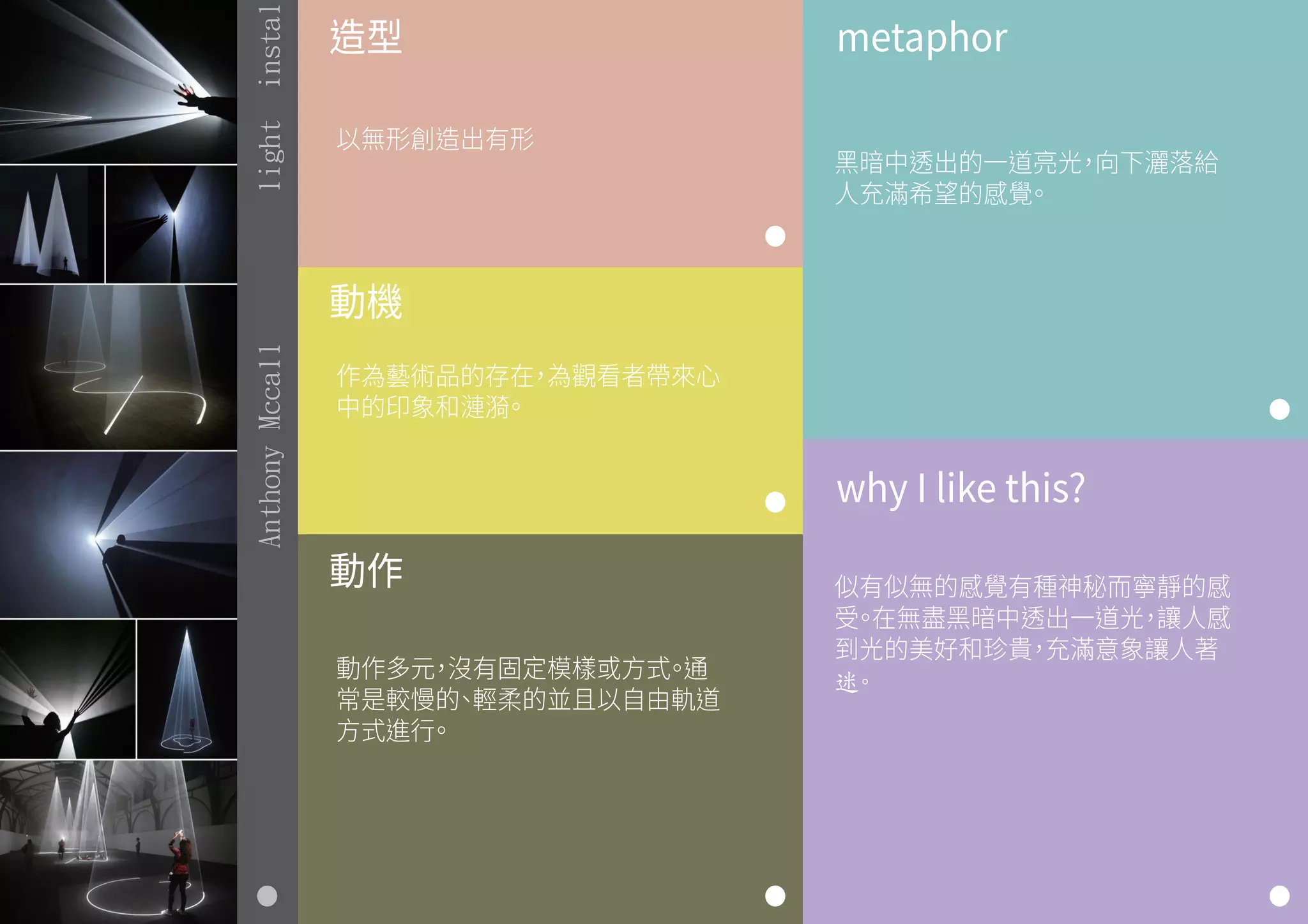 造型
動機
動作
metaphor
why I like this?
以無形創造出有形
作為藝術品的存在，為觀看者帶來心
中的印象和漣漪。
動作多元，沒有固定模樣或方式。通
常是較慢的、輕柔的並且以自由軌道
方式進行。
黑暗中透出的一道亮光，向下灑落給
人充滿希望的感覺。
似有似無的感覺有種神秘而寧靜的感
受。在無盡黑暗中透出一道光，讓人感
到光的美好和珍貴，充滿意象讓人著
迷。
AnthonyMccalllightinstal
 