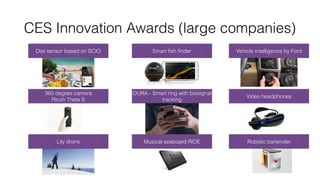 CES Innovation Awards (large companies)
Diet sensor based on SCIO Smart ﬁsh ﬁnder Vehicle intelligence by Ford
360 degree camera  
Ricoh Theta S
OURA - Smart ring with biosignal
tracking
Video headphones
Lily drone Musical seaboard RIDE Robotic bartender
 