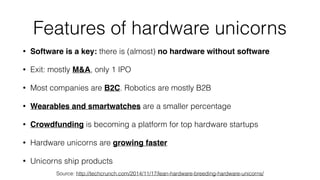 Features of hardware unicorns
• Software is a key: there is (almost) no hardware without software
• Exit: mostly M&A, only 1 IPO
• Most companies are B2C. Robotics are mostly B2B
• Wearables and smartwatches are a smaller percentage
• Crowdfunding is becoming a platform for top hardware startups
• Hardware unicorns are growing faster
• Unicorns ship products
Source: http://techcrunch.com/2014/11/17/lean-hardware-breeding-hardware-unicorns/
 